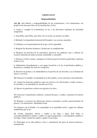 Capítulo novenoCapítulo novenoCapítulo novenoCapítulo noveno
ResponsabilidadesResponsabilidadesResponsabilidadesResponsabilidades
Art. 83.Art. 83.Art. 83.Art. 83.---- Son deberes y responsabilidades de las ecuatorianas y los ecuatorianos, sin
perjuicio de otros previstos en la Constitución y la ley:
1. Acatar y cumplir la Constitución, la ley y las decisiones legítimas de autoridad
competente.
2. Ama killa, ama llulla, ama shwa. No ser ocioso, no mentir, no robar.
3. Defender la integridad territorial del Ecuador y sus recursos naturales.
4. Colaborar en el mantenimiento de la paz y de la seguridad.
5. Respetar los derechos humanos y luchar por su cumplimiento.
6. Respetar los derechos de la naturaleza, preservar un ambiente sano y utilizar los
recursos naturales de modo racional, sustentable y sostenible.
7. Promover el bien común y anteponer el interés general al interés particular, conforme
al buen vivir.
8. Administrar honradamente y con apego irrestricto a la ley el patrimonio público, y
denunciar y combatir los actos de corrupción.
9. Practicar la justicia y la solidaridad en el ejercicio de sus derechos y en el disfrute de
bienes y servicios.
10. Promover la unidad y la igualdad en la diversidad y en las relaciones interculturales.
11. Asumir las funciones públicas como un servicio a la colectividad y rendir cuentas a
la sociedad y a la autoridad, de acuerdo con la ley.
12. Ejercer la profesión u oficio con sujeción a la ética.
13. Conservar el patrimonio cultural y natural del país, y cuidar y mantener los bienes
públicos.
14. Respetar y reconocer las diferencias étnicas, nacionales, sociales, generacionales, de
género, y la orientación e identidad sexual.
15. Cooperar con el Estado y la comunidad en la seguridad social, y pagar los tributos
establecidos por la ley.
16. Asistir, alimentar, educar y cuidar a las hijas e hijos. Este deber es
corresponsabilidad de madres y padres en igual proporción, y corresponderá también a
las hijas e hijos cuando las madres y padres lo necesiten.
17. Participar en la vida política, cívica y comunitaria del país, de manera honesta y
transparente.
 