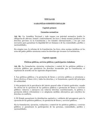 TÍTULO IIITÍTULO IIITÍTULO IIITÍTULO III
GARANTÍAS CONSTITUCIONALESGARANTÍAS CONSTITUCIONALESGARANTÍAS CONSTITUCIONALESGARANTÍAS CONSTITUCIONALES
Capítulo primeroCapítulo primeroCapítulo primeroCapítulo primero
Garantías normativasGarantías normativasGarantías normativasGarantías normativas
Art. 84.Art. 84.Art. 84.Art. 84.---- La Asamblea Nacional y todo órgano con potestad normativa tendrá la
obligación de adecuar, formal y materialmente, las leyes y demás normas jurídicas a los
derechos previstos en la Constitución y los tratados internacionales, y los que sean
necesarios para garantizar la dignidad del ser humano o de las comunidades, pueblos y
nacionalidades.
En ningún caso, la reforma de la Constitución, las leyes, otras normas jurídicas ni los
actos del poder público atentarán contra los derechos que reconoce la Constitución.
Capítulo segundoCapítulo segundoCapítulo segundoCapítulo segundo
Políticas públicas, servicios públicos y participación ciudadanaPolíticas públicas, servicios públicos y participación ciudadanaPolíticas públicas, servicios públicos y participación ciudadanaPolíticas públicas, servicios públicos y participación ciudadana
Art. 85.Art. 85.Art. 85.Art. 85.---- La formulación, ejecución, evaluación y control de las políticas públicas y
servicios públicos que garanticen los derechos reconocidos por la Constitución, se
regularán de acuerdo con las siguientes disposiciones:
1. Las políticas públicas y la prestación de bienes y servicios públicos se orientarán a
hacer efectivos el buen vivir y todos los derechos, y se formularán a partir del principio
de solidaridad.
2. Sin perjuicio de la prevalencia del interés general sobre el interés particular, cuando
los efectos de la ejecución de las políticas públicas o prestación de bienes o servicios
públicos vulneren o amenacen con vulnerar derechos constitucionales, la política o
prestación deberá reformularse o se adoptarán medidas alternativas que concilien los
derechos en conflicto.
3. El Estado garantizará la distribución equitativa y solidaria del presupuesto para la
ejecución de las políticas públicas y la prestación de bienes y servicios públicos.
En la formulación, ejecución, evaluación y control de las políticas públicas y servicios
públicos se garantizará la participación de las personas, comunidades, pueblos y
nacionalidades.
 