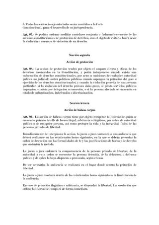 5. Todas las sentencias ejecutoriadas serán remitidas a la Corte
Constitucional, para el desarrollo de su jurisprudencia.
Art. 87.Art. 87.Art. 87.Art. 87.---- Se podrán ordenar medidas cautelares conjunta o Independientemente de las
acciones constitucionales de protección de derechos, con el objeto de evitar o hacer cesar
la violación o amenaza de violación de un derecho.
Sección segundaSección segundaSección segundaSección segunda
Acción de protecciónAcción de protecciónAcción de protecciónAcción de protección
Art. 88.Art. 88.Art. 88.Art. 88.---- La acción de protección tendrá por objeto el amparo directo y eficaz de los
derechos reconocidos en la Constitución, y podrá interponerse cuando exista una
vulneración de derechos constitucionales, por actos u omisiones de cualquier autoridad
pública no judicial; contra políticas públicas cuando supongan la privación del goce o
ejercicio de los derechos constitucionales; y cuando la violación proceda de una persona
particular, si la violación del derecho provoca daño grave, si presta servicios públicos
impropios, si actúa por delegación o concesión, o si la persona afectada se encuentra en
estado de subordinación, indefensión o discriminación.
Sección terceraSección terceraSección terceraSección tercera
Acción de hábeas corpusAcción de hábeas corpusAcción de hábeas corpusAcción de hábeas corpus
Art. 89.Art. 89.Art. 89.Art. 89.---- La acción de hábeas corpus tiene por objeto recuperar la libertad de quien se
encuentre privado de ella de forma ilegal, arbitraria o ilegítima, por orden de autoridad
pública o de cualquier persona, así como proteger la vida y la integridad física de las
personas privadas de libertad.
Inmediatamente de interpuesta la acción, la jueza o juez convocará a una audiencia que
deberá realizarse en las veinticuatro horas siguientes, en la que se deberá presentar la
orden de detención con las formalidades de le y las justificaciones de hecho y de derecho
que sustenten la medida.
La jueza o juez ordenará la comparecencia de la persona privada de libertad, de la
autoridad a cuya orden se encuentre la persona detenida, de la defensora o defensor
público y de quien la haya dispuesto o provocado, según el caso.
De ser necesario, la audiencia se realizará en el lugar donde ocurra la privación de
libertad.
La jueza o juez resolverá dentro de las veinticuatro horas siguientes a la finalización de
la audiencia.
En caso de privación ilegítima o arbitraria, se dispondrá la libertad. La resolución que
ordene la libertad se cumplirá de forma inmediata.
 