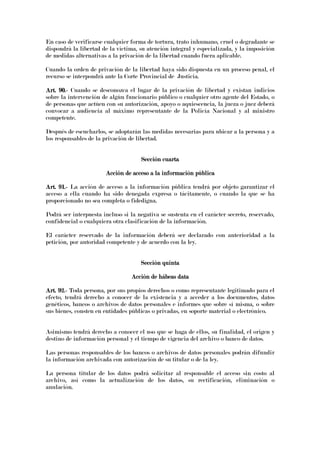 En caso de verificarse cualquier forma de tortura, trato inhumano, cruel o degradante se
dispondrá la libertad de la víctima, su atención integral y especializada, y la imposición
de medidas alternativas a la privación de la libertad cuando fuera aplicable.
Cuando la orden de privación de la libertad haya sido dispuesta en un proceso penal, el
recurso se interpondrá ante la Corte Provincial de Justicia.
Art. 90.Art. 90.Art. 90.Art. 90.---- Cuando se desconozca el lugar de la privación de libertad y existan indicios
sobre la intervención de algún funcionario público o cualquier otro agente del Estado, o
de personas que actúen con su autorización, apoyo o aquiescencia, la jueza o juez deberá
convocar a audiencia al máximo representante de la Policía Nacional y al ministro
competente.
Después de escucharlos, se adoptarán las medidas necesarias para ubicar a la persona y a
los responsables de la privación de libertad.
Sección cuartaSección cuartaSección cuartaSección cuarta
Acción de acceso a la información públicAcción de acceso a la información públicAcción de acceso a la información públicAcción de acceso a la información públicaaaa
Art. 91.Art. 91.Art. 91.Art. 91.---- La acción de acceso a la información pública tendrá por objeto garantizar el
acceso a ella cuando ha sido denegada expresa o tácitamente, o cuando la que se ha
proporcionado no sea completa o fidedigna.
Podrá ser interpuesta incluso si la negativa se sustenta en el carácter secreto, reservado,
confidencial o cualquiera otra clasificación de la información.
El carácter reservado de la información deberá ser declarado con anterioridad a la
petición, por autoridad competente y de acuerdo con la ley.
Sección quintaSección quintaSección quintaSección quinta
Acción de hábeas dataAcción de hábeas dataAcción de hábeas dataAcción de hábeas data
Art. 92.Art. 92.Art. 92.Art. 92.---- Toda persona, por sus propios derechos o como representante legitimado para el
efecto, tendrá derecho a conocer de la existencia y a acceder a los documentos, datos
genéticos, bancos o archivos de datos personales e informes que sobre sí misma, o sobre
sus bienes, consten en entidades públicas o privadas, en soporte material o electrónico.
Asimismo tendrá derecho a conocer el uso que se haga de ellos, su finalidad, el origen y
destino de información personal y el tiempo de vigencia del archivo o banco de datos.
Las personas responsables de los bancos o archivos de datos personales podrán difundir
la información archivada con autorización de su titular o de la ley.
La persona titular de los datos podrá solicitar al responsable el acceso sin costo al
archivo, así como la actualización de los datos, su rectificación, eliminación o
anulación.
 