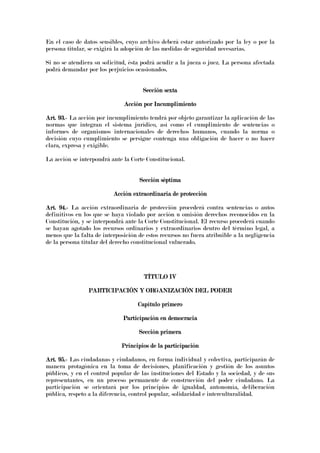 En el caso de datos sensibles, cuyo archivo deberá estar autorizado por la ley o por la
persona titular, se exigirá la adopción de las medidas de seguridad necesarias.
Si no se atendiera su solicitud, ésta podrá acudir a la jueza o juez. La persona afectada
podrá demandar por los perjuicios ocasionados.
Sección sextaSección sextaSección sextaSección sexta
Acción por IncumplimientoAcción por IncumplimientoAcción por IncumplimientoAcción por Incumplimiento
Art. 93.Art. 93.Art. 93.Art. 93.---- La acción por incumplimiento tendrá por objeto garantizar la aplicación de las
normas que integran el sistema jurídico, así como el cumplimiento de sentencias o
informes de organismos internacionales de derechos humanos, cuando la norma o
decisión cuyo cumplimiento se persigue contenga una obligación de hacer o no hacer
clara, expresa y exigible.
La acción se interpondrá ante la Corte Constitucional.
Sección séptimaSección séptimaSección séptimaSección séptima
Acción extraordinaria de protecciónAcción extraordinaria de protecciónAcción extraordinaria de protecciónAcción extraordinaria de protección
Art. 94.Art. 94.Art. 94.Art. 94.---- La acción extraordinaria de protección procederá contra sentencias o autos
definitivos en los que se haya violado por acción u omisión derechos reconocidos en la
Constitución, y se interpondrá ante la Corte Constitucional. El recurso procederá cuando
se hayan agotado los recursos ordinarios y extraordinarios dentro del término legal, a
menos que la falta de interposición de estos recursos no fuera atribuible a la negligencia
de la persona titular del derecho constitucional vulnerado.
TÍTULO IVTÍTULO IVTÍTULO IVTÍTULO IV
PARTICIPACIÓN Y ORGANIZACIÓN DEL PODERPARTICIPACIÓN Y ORGANIZACIÓN DEL PODERPARTICIPACIÓN Y ORGANIZACIÓN DEL PODERPARTICIPACIÓN Y ORGANIZACIÓN DEL PODER
Capítulo pCapítulo pCapítulo pCapítulo primerorimerorimerorimero
Participación en democraciaParticipación en democraciaParticipación en democraciaParticipación en democracia
Sección primeraSección primeraSección primeraSección primera
Principios de la participaciónPrincipios de la participaciónPrincipios de la participaciónPrincipios de la participación
Art. 95.Art. 95.Art. 95.Art. 95.---- Las ciudadanas y ciudadanos, en forma individual y colectiva, participarán de
manera protagónica en la toma de decisiones, planificación y gestión de los asuntos
públicos, y en el control popular de las instituciones del Estado y la sociedad, y de sus
representantes, en un proceso permanente de construcción del poder ciudadano. La
participación se orientará por los principios de igualdad, autonomía, deliberación
pública, respeto a la diferencia, control popular, solidaridad e interculturalidad.
 
