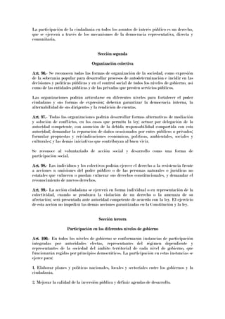 La participación de la ciudadanía en todos los asuntos de interés público es un derecho,
que se ejercerá a través de los mecanismos de la democracia representativa, directa y
comunitaria.
Sección segundaSección segundaSección segundaSección segunda
Organización colectivaOrganización colectivaOrganización colectivaOrganización colectiva
Art. 96.Art. 96.Art. 96.Art. 96.---- Se reconocen todas las formas de organización de la sociedad, como expresión
de la soberanía popular para desarrollar procesos de autodeterminación e incidir en las
decisiones y políticas públicas y en el control social de todos los niveles de gobierno, así
como de las entidades públicas y de las privadas que presten servicios públicos.
Las organizaciones podrán articularse en diferentes niveles para fortalecer el poder
ciudadano y sus formas de expresión; deberán garantizar la democracia interna, la
alternabilidad de sus dirigentes y la rendición de cuentas.
Art. 97.Art. 97.Art. 97.Art. 97.---- Todas las organizaciones podrán desarrollar formas alternativas de mediación
y solución de conflictos, en los casos que permita la ley; actuar por delegación de la
autoridad competente, con asunción de la debida responsabilidad compartida con esta
autoridad; demandar la reparación de daños ocasionados por entes públicos o privados;
formular propuestas y reivindicaciones económicas, políticas, ambientales, sociales y
culturales; y las demás iniciativas que contribuyan al buen vivir.
Se reconoce al voluntariado de acción social y desarrollo como una forma de
participación social.
Art. 98.Art. 98.Art. 98.Art. 98.---- Los individuos y los colectivos podrán ejercer el derecho a la resistencia frente
a acciones u omisiones del poder público o de las personas naturales o jurídicas no
estatales que vulneren o puedan vulnerar sus derechos constitucionales, y demandar el
reconocimiento de nuevos derechos.
ArtArtArtArt. 99.. 99.. 99.. 99.---- La acción ciudadana se ejercerá en forma individual o en representación de la
colectividad, cuando se produzca la violación de un derecho o la amenaza de su
afectación; será presentada ante autoridad competente de acuerdo con la ley. El ejercicio
de esta acción no impedirá las demás acciones garantizadas en la Constitución y la ley.
Sección terceraSección terceraSección terceraSección tercera
Participación en los diferentes niveles de gobiernoParticipación en los diferentes niveles de gobiernoParticipación en los diferentes niveles de gobiernoParticipación en los diferentes niveles de gobierno
Art. 100.Art. 100.Art. 100.Art. 100.---- En todos los niveles de gobierno se conformarán instancias de participación
integradas por autoridades electas, representantes del régimen dependiente y
representantes de la sociedad del ámbito territorial de cada nivel de gobierno, que
funcionarán regidas por principios democráticos. La participación en estas instancias se
ejerce para:
1. Elaborar planes y políticas nacionales, locales y sectoriales entre los gobiernos y la
ciudadanía.
2. Mejorar la calidad de la inversión pública y definir agendas de desarrollo.
 