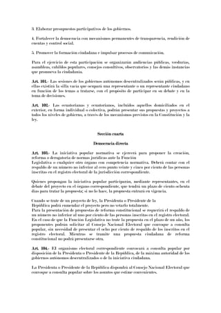 3. Elaborar presupuestos participativos de los gobiernos.
4. Fortalecer la democracia con mecanismos permanentes de transparencia, rendición de
cuentas y control social.
5. Promover la formación ciudadana e impulsar procesos de comunicación.
Para el ejercicio de esta participación se organizarán audiencias públicas, veedurías,
asambleas, cabildos populares, consejos consultivos, observatorios y las demás instancias
que promueva la ciudadanía.
Art. 101.Art. 101.Art. 101.Art. 101.---- Las sesiones de los gobiernos autónomos descentralizados serán públicas, y en
ellas existirá la silla vacía que ocupará una representante o un representante ciudadano
en función de los temas a tratarse, con el propósito de participar en su debate y en la
toma de decisiones.
Art. 102.Art. 102.Art. 102.Art. 102.---- Las ecuatorianas y ecuatorianos, incluidos aquellos domiciliados en el
exterior, en forma individual o colectiva, podrán presentar sus propuestas y proyectos a
todos los niveles de gobierno, a través de los mecanismos previstos en la Constitución y la
ley.
Sección cuartaSección cuartaSección cuartaSección cuarta
Democracia directaDemocracia directaDemocracia directaDemocracia directa
Art. 103.Art. 103.Art. 103.Art. 103.---- La iniciativa popular normativa se ejercerá para proponer la creación,
reforma o derogatoria de normas jurídicas ante la Función
Legislativa o cualquier otro órgano con competencia normativa. Deberá contar con el
respaldo de un número no inferior al cero punto veinte y cinco por ciento de las personas
inscritas en el registro electoral de la jurisdicción correspondiente.
Quienes propongan la iniciativa popular participarán, mediante representantes, en el
debate del proyecto en el órgano correspondiente, que tendrá un plazo de ciento ochenta
días para tratar la propuesta; si no lo hace, la propuesta entrará en vigencia.
Cuando se trate de un proyecto de ley, la Presidenta o Presidente de la
República podrá enmendar el proyecto pero no vetarlo totalmente.
Para la presentación de propuestas de reforma constitucional se requerirá el respaldo de
un número no inferior al uno por ciento de las personas inscritas en el registro electoral.
En el caso de que la Función Legislativa no trate la propuesta en el plazo de un año, los
proponentes podrán solicitar al Consejo Nacional Electoral que convoque a consulta
popular, sin necesidad de presentar el ocho por ciento de respaldo de los inscritos en el
registro electoral. Mientras se tramite una propuesta ciudadana de reforma
constitucional no podrá presentarse otra.
Art. 104.Art. 104.Art. 104.Art. 104.---- EI organismo electoral correspondiente convocará a consulta popular por
disposición de la Presidenta o Presidente de la República, de la máxima autoridad de los
gobiernos autónomos descentralizados o de la iniciativa ciudadana.
La Presidenta o Presidente de la República dispondrá al Consejo Nacional Electoral que
convoque a consulta popular sobre los asuntos que estime convenientes.
 