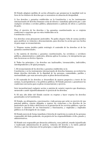 El Estado adoptará medidas de acción afirmativa que promuevan la igualdad real en
favor de los titulares de derechos que se encuentren en situación de desigualdad.
3. Los derechos y garantías establecidos en la Constitución y en los instrumentos
internacionales de derechos humanos serán de directa e inmediata aplicación por y ante
cualquier servidora o servidor público, administrativo o judicial, de oficio o a petición
de parte.
Para el ejercicio de los derechos y las garantías constitucionales no se exigirán
condiciones o requisitos que no estén establecidos en la
Constitución o la ley.
Los derechos serán plenamente justiciables. No podrá alegarse falta de norma jurídica
para justificar su violación o desconocimiento, para desechar la acción por esos hechos
ni para negar su reconocimiento.
4. Ninguna norma jurídica podrá restringir el contenido de los derechos ni de las
garantías constitucionales.
5. En materia de derechos y garantías constitucionales, las servidoras y servidores
públicos, administrativos o judiciales, deberán aplicar la norma y la interpretación que
más favorezcan su efectiva vigencia.
6. Todos los principios y los derechos son inalienables, irrenunciables, indivisibles,
interdependientes y de igual jerarquía.
7. El reconocimiento de los derechos y garantías establecidos en la
Constitución y en los instrumentos internacionales de derechos humanos, no excluirá los
demás derechos derivados de la dignidad de las personas, comunidades, pueblos y
nacionalidades, que sean necesarios para su pleno desenvolvimiento.
8. El contenido de los derechos se desarrollará de manera progresiva a través de las
normas, la jurisprudencia y las políticas públicas. El Estado generará y garantizará las
condiciones necesarias para su pleno reconocimiento y ejercicio.
Será inconstitucional cualquier acción u omisión de carácter regresivo que disminuya,
menoscabe o anule injustificadamente el ejercicio de los derechos.
9. El más alto deber del Estado consiste en respetar y hacer respetar los derechos
garantizados en la Constitución.
El Estado, sus delegatarios, concesionarios y toda persona que actúe en ejercicio de una
potestad pública, estarán obligados a reparar las violaciones a los derechos de los
particulares por la falta o deficiencia en la prestación de los servicios públicos, o por las
acciones u omisiones de sus funcionarias y funcionarios, y empleadas y empleados
públicos en el desempeño de sus cargos.
El Estado ejercerá de forma inmediata el derecho de repetición en contra de las personas
responsables del daño producido, sin perjuicio de las responsabilidades civiles, penales y
administrativas.
El Estado será responsable por detención arbitraria, error judicial, retardo injustificado
o inadecuada administración de justicia, violación del derecho a la tutela judicial
efectiva, y por las violaciones de los principios y reglas del debido proceso.
 