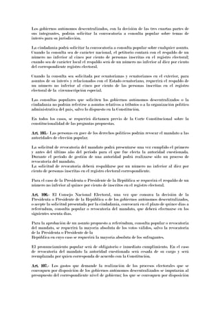 Los gobiernos autónomos descentralizados, con la decisión de las tres cuartas partes de
sus integrantes, podrán solicitar la convocatoria a consulta popular sobre temas de
interés para su jurisdicción.
La ciudadanía podrá solicitar la convocatoria a consulta popular sobre cualquier asunto.
Cuando la consulta sea de carácter nacional, el petitorio contará con el respaldo de un
número no inferior al cinco por ciento de personas inscritas en el registro electoral;
cuando sea de carácter local el respaldo será de un número no inferior al diez por ciento
del correspondiente registro electoral.
Cuando la consulta sea solicitada por ecuatorianas y ecuatorianos en el exterior, para
asuntos de su interés y relacionados con el Estado ecuatoriano, requerirá el respaldo de
un número no inferior al cinco por ciento de las personas inscritas en el registro
electoral de la circunscripción especial.
Las consultas populares que soliciten los gobiernos autónomos descentralizados o la
ciudadanía no podrán referirse a asuntos relativos a tributos o a la organización político
administrativa del país, salvo lo dispuesto en la Constitución.
En todos los casos, se requerirá dictamen previo de la Corte Constitucional sobre la
constitucionalidad de las preguntas propuestas.
Art. 105.Art. 105.Art. 105.Art. 105.---- Las personas en goce de los derechos políticos podrán revocar el mandato a las
autoridades de elección popular.
La solicitud de revocatoria del mandato podrá presentarse una vez cumplido el primero
y antes del último año del periodo para el que fue electa la autoridad cuestionada.
Durante el periodo de gestión de una autoridad podrá realizarse sólo un proceso de
revocatoria del mandato.
La solicitud de revocatoria deberá respaldarse por un número no inferior al diez por
ciento de personas inscritas en el registro electoral correspondiente.
Para el caso de la Presidenta o Presidente de la República se requerirá el respaldo de un
número no inferior al quince por ciento de inscritos en el registro electoral.
Art. 106.Art. 106.Art. 106.Art. 106.---- El Consejo Nacional Electoral, una vez que conozca la decisión de la
Presidenta o Presidente de la República o de los gobiernos autónomos descentralizados,
o acepte la solicitud presentada por la ciudadanía, convocará en el plazo de quince días a
referéndum, consulta popular o revocatoria del mandato, que deberá efectuarse en los
siguientes sesenta días.
Para la aprobación de un asunto propuesto a referéndum, consulta popular o revocatoria
del mandato, se requerirá la mayoría absoluta de los votos válidos, salvo la revocatoria
de la Presidenta o Presidente de la
República en cuyo caso se requerirá la mayoría absoluta de los sufragantes.
El pronunciamiento popular será de obligatorio e inmediato cumplimiento. En el caso
de revocatoria del mandato la autoridad cuestionada será cesada de su cargo y será
reemplazada por quien corresponda de acuerdo con la Constitución.
Art. 107.Art. 107.Art. 107.Art. 107.---- Los gastos que demande la realización de los procesos electorales que se
convoquen por disposición de los gobiernos autónomos descentralizados se imputarán al
presupuesto del correspondiente nivel de gobierno; los que se convoquen por disposición
 