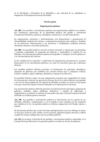 de la Presidenta o Presidente de la República o por solicitud de la ciudadanía se
imputarán al Presupuesto General del Estado.
Sección quintaSección quintaSección quintaSección quinta
Organizaciones políticasOrganizaciones políticasOrganizaciones políticasOrganizaciones políticas
Art. 108.Art. 108.Art. 108.Art. 108.---- Los partidos y movimientos políticos son organizaciones públicas no estatales,
que constituyen expresiones de la pluralidad política del pueblo y sustentarán
concepciones filosóficas, políticas, ideológicas, incluyentes y no discriminatorias.
Su organización, estructura y funcionamiento será democráticos y garantizarán la
alternabilidad, rendición de cuentas y conformación paritaria entre mujeres y hombres
en sus directivas. Seleccionarán a sus directivas y candidaturas mediante procesos
electorales internos o elecciones primarias.
Art. 109.Art. 109.Art. 109.Art. 109.---- Los partidos políticos serán de carácter nacional, se regirán por sus principios
y estatutos, propondrán un programa de gobierno y mantendrán el registro de sus
afiliados. Los movimientos políticos podrán corresponder a cualquier nivel de gobierno o
a la circunscripción del exterior.
La ley establecerá los requisitos y condiciones de organización, permanencia y accionar
democrático de los movimientos políticos, así como los incentivos para que conformen
alianzas.
Los partidos políticos deberán presentar su declaración de principios ideológicos,
programa de gobierno que establezca las acciones básicas que se proponen realizar,
estatuto, símbolos, siglas, emblemas, distintivos, nómina de la directiva.
Los partidos deberán contar con una organización nacional, que comprenderá al menos
al cincuenta por ciento de las provincias del país, dos de las cuales deberán corresponder
a las tres de mayor población. El registro de afiliados no podrá ser menor al uno punto
cinco por ciento del registro electoral utilizado en el último proceso electoral.
Los movimientos políticos deberán presentar una declaración de principios, programa de
gobierno, símbolos, siglas, emblemas, distintivos y registro de adherentes o
simpatizantes, en número no inferior al uno punto cinco por ciento del registro electoral
utilizado en el último proceso electoral.
Art. 110.Art. 110.Art. 110.Art. 110.---- Los partidos y movimientos políticos se financiarán con los aportes de sus
afiliadas, afiliados y simpatizantes, y en la medida en que cumplan con los requisitos
que establezca la ley, los partidos políticos recibirán asignaciones del Estado sujetas a
control.
El movimiento político que en dos elecciones pluripersonales sucesivas obtenga al menos
el cinco por ciento de votos válidos a nivel nacional, adquirirá iguales derechos y deberá
cumplir las mismas obligaciones que los partidos políticos.
Art. 111.Art. 111.Art. 111.Art. 111.----Se reconoce el derecho de los partidos y movimientos políticos registrados en el
Consejo Nacional Electoral a la oposición política en todos los niveles de gobierno.
 