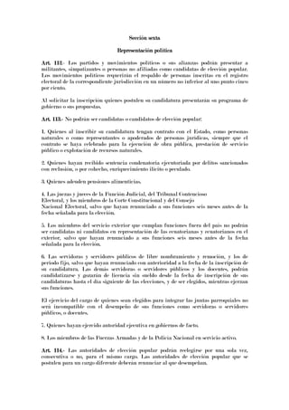 Sección sextaSección sextaSección sextaSección sexta
Representación políticaRepresentación políticaRepresentación políticaRepresentación política
Art. 112Art. 112Art. 112Art. 112.- Los partidos y movimientos políticos o sus alianzas podrán presentar a
militantes, simpatizantes o personas no afiliadas como candidatas de elección popular.
Los movimientos políticos requerirán el respaldo de personas inscritas en el registro
electoral de la correspondiente jurisdicción en un número no inferior al uno punto cinco
por ciento.
Al solicitar la inscripción quienes postulen su candidatura presentarán su programa de
gobierno o sus propuestas.
Art. 113.Art. 113.Art. 113.Art. 113.---- No podrán ser candidatas o candidatos de elección popular:
1. Quienes al inscribir su candidatura tengan contrato con el Estado, como personas
naturales o como representantes o apoderados de personas jurídicas, siempre que el
contrato se haya celebrado para la ejecución de obra pública, prestación de servicio
público o explotación de recursos naturales.
2. Quienes hayan recibido sentencia condenatoria ejecutoriada por delitos sancionados
con reclusión, o por cohecho, enriquecimiento ilícito o peculado.
3. Quienes adeuden pensiones alimenticias.
4. Las juezas y jueces de la Función Judicial, del Tribunal Contencioso
Electoral, y los miembros de la Corte Constitucional y del Consejo
Nacional Electoral, salvo que hayan renunciado a sus funciones seis meses antes de la
fecha señalada para la elección.
5. Los miembros del servicio exterior que cumplan funciones fuera del país no podrán
ser candidatas ni candidatos en representación de las ecuatorianas y ecuatorianos en el
exterior, salvo que hayan renunciado a sus funciones seis meses antes de la fecha
señalada para la elección.
6. Las servidoras y servidores públicos de libre nombramiento y remoción, y los de
periodo fijo, salvo que hayan renunciado con anterioridad a la fecha de la inscripción de
su candidatura. Las demás servidoras o servidores públicos y los docentes, podrán
candidatizarse y gozarán de licencia sin sueldo desde la fecha de inscripción de sus
candidaturas hasta el día siguiente de las elecciones, y de ser elegidos, mientras ejerzan
sus funciones.
El ejercicio del cargo de quienes sean elegidos para integrar las juntas parroquiales no
será incompatible con el desempeño de sus funciones como servidoras o servidores
públicos, o docentes.
7. Quienes hayan ejercido autoridad ejecutiva en gobiernos de facto.
8. Los miembros de las Fuerzas Armadas y de la Policía Nacional en servicio activo.
Art. 114.Art. 114.Art. 114.Art. 114.---- Las autoridades de elección popular podrán reelegirse por una sola vez,
consecutiva o no, para el mismo cargo. Las autoridades de elección popular que se
postulen para un cargo diferente deberán renunciar al que desempeñan.
 