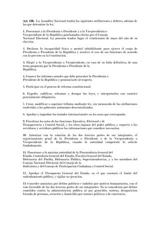 Art. 120.Art. 120.Art. 120.Art. 120.---- La Asamblea Nacional tendrá las siguientes atribuciones y deberes, además de
las que determine la ley:
1. Posesionar a la Presidenta o Presidente y a la Vicepresidenta o
Vicepresidente de la República proclamados electos por el Consejo
Nacional Electoral. La posesión tendrá lugar el veinticuatro de mayo del año de su
elección.
2. Declarar la incapacidad física o mental inhabilitante para ejercer el cargo de
Presidenta o Presidente de la República y resolver el cese de sus funciones de acuerdo
con lo previsto en la Constitución.
3. Elegir a la Vicepresidenta o Vicepresidente, en caso de su falta definitiva, de una
terna propuesta por la Presidenta o Presidente de la
República.
4. Conocer los informes anuales que debe presentar la Presidenta o
Presidente de la República y pronunciarte al respecto.
5. Participar en el proceso de reforma constitucional.
6. Expedir, codificar, reformar y derogar las leyes, e interpretarlas con carácter
generalmente obligatorio.
7. Crear, modificar o suprimir tributos mediante ley, sin menoscabo de las atribuciones
conferidas a los gobiernos autónomos descentralizados.
8. Aprobar o improbar los tratados internacionales en los casos que corresponda.
9. Fiscalizar los actos de las funciones Ejecutiva, Electoral y de
Transparencia y Control Social, y los otros órganos del poder público, y requerir a las
servidoras y servidores públicos las informaciones que considere necesarias.
10. Autorizar con la votación de las dos terceras partes de sus integrantes, el
enjuiciamiento penal de la Presidenta o Presidente o de la Vicepresidenta o
Vicepresidente de la República, cuando la autoridad competente lo solicite
fundadamente.
11. Posesionar a la máxima autoridad de la Procuraduría General del
Estado, Contraloría General del Estado, Fiscalía General del Estado,
Defensoría del Pueblo, Defensoría Pública, Superintendencias, y a los miembros del
Consejo Nacional Electoral, del Consejo de la
Judicatura y del Consejo de Participación Ciudadana y Control Social.
12. Aprobar el Presupuesto General del Estado, en el que constará el límite del
endeudamiento público, y vigilar su ejecución.
13. Conceder amnistías por delitos políticos e indultos por motivos humanitarios, con el
voto favorable de las dos terceras partes de sus integrantes. No se concederán por delitos
cometidos contra la administración pública ni por genocidio, tortura, desaparición
forzada de personas, secuestro y homicidio por razones políticas o de conciencia.
 