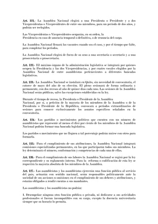 Art. 121.Art. 121.Art. 121.Art. 121.---- La Asamblea Nacional elegirá a una Presidenta o Presidente y a dos
Vicepresidentas o Vicepresidentes de entre sus miembros, para un periodo de dos años, y
podrán ser reelegidos.
Las Vicepresidentas o Vicepresidentes ocuparán, en su orden, la
Presidencia en caso de ausencia temporal o definitiva, o de renuncia del cargo.
La Asamblea Nacional llenará las vacantes cuando sea el caso, y por el tiempo que falte,
para completar los periodos.
La Asamblea Nacional elegirá de fuera de su seno a una secretaria o secretario y a una
prosecretaria o prosecretario.
Art. 122.Art. 122.Art. 122.Art. 122.---- EI máximo órgano de la administración legislativa se integrará por quienes
ocupen la Presidencia y las dos Vicepresidencias, y por cuatro vocales elegidos por la
Asamblea Nacional de entre asambleístas pertenecientes a diferentes bancadas
legislativas.
Art. 123.Art. 123.Art. 123.Art. 123.---- La Asamblea Nacional se instalará en Quito, sin necesidad de convocatoria, el
catorce de mayo del año de su elección. El pleno sesionará de forma ordinaria y
permanente, con dos recesos al año de quince días cada uno. Las sesiones de la Asamblea
Nacional serán públicas, salvo las excepciones establecidas en la ley.
Durante el tiempo de receso, la Presidenta o Presidente de la Asamblea
Nacional, por sí, a petición de la mayoría de los miembros de la Asamblea o de la
Presidenta o Presidente de la República, convocará a periodos extraordinarios de
sesiones para conocer exclusivamente los asuntos específicos señalados en la
convocatoria.
Art. 124.Art. 124.Art. 124.Art. 124.---- Los partidos o movimientos políticos que cuenten con un número de
asambleístas que represente al menos el diez por ciento de los miembros de la Asamblea
Nacional podrán formar una bancada legislativa.
Los partidos o movimientos que no lleguen a tal porcentaje podrán unirse con otros para
formarla.
Art. 125.Art. 125.Art. 125.Art. 125.---- Para el cumplimiento de sus atribuciones, la Asamblea Nacional integrará
comisiones especializadas permanentes, en las que participarán todos sus miembros. La
ley determinará el número, conformación y competencias de cada una de ellas.
Art. 126.Art. 126.Art. 126.Art. 126.---- Para el cumplimiento de sus labores la Asamblea Nacional se regirá por la ley
correspondiente y su reglamento interno. Para la reforma o codificación de esta ley se
requerirá la mayoría absoluta de los miembros de la Asamblea.
Art. 127.Art. 127.Art. 127.Art. 127.---- Las asambleístas y los asambleístas ejercerán una función pública al servicio
del país, actuarán con sentido nacional, serán responsables políticamente ante la
sociedad de sus acciones u omisiones en el cumplimiento de sus deberes y atribuciones, y
estarán obligados a rendir cuentas a sus mandantes.
Las asambleístas y los asambleístas no podrán:
1. Desempeñar ninguna otra función pública o privada, ni dedicarse a sus actividades
profesionales si fueran incompatibles con su cargo, excepto la docencia universitaria
siempre que su horario lo permita.
 