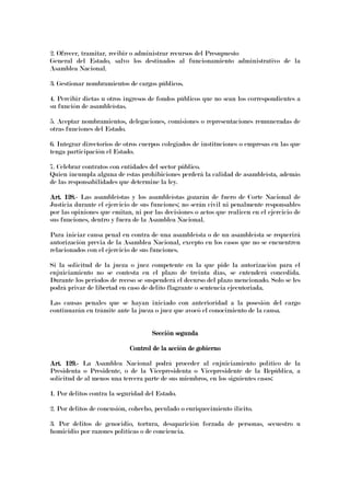 2. Ofrecer, tramitar, recibir o administrar recursos del Presupuesto
General del Estado, salvo los destinados al funcionamiento administrativo de la
Asamblea Nacional.
3. Gestionar nombramientos de cargos públicos.
4. Percibir dietas u otros ingresos de fondos públicos que no sean los correspondientes a
su función de asambleístas.
5. Aceptar nombramientos, delegaciones, comisiones o representaciones remuneradas de
otras funciones del Estado.
6. Integrar directorios de otros cuerpos colegiados de instituciones o empresas en las que
tenga participación el Estado.
7. Celebrar contratos con entidades del sector público.
Quien incumpla alguna de estas prohibiciones perderá la calidad de asambleísta, además
de las responsabilidades que determine la ley.
Art. 128.Art. 128.Art. 128.Art. 128.---- Las asambleístas y los asambleístas gozarán de fuero de Corte Nacional de
Justicia durante el ejercicio de sus funciones; no serán civil ni penalmente responsables
por las opiniones que emitan, ni por las decisiones o actos que realicen en el ejercicio de
sus funciones, dentro y fuera de la Asamblea Nacional.
Para iniciar causa penal en contra de una asambleísta o de un asambleísta se requerirá
autorización previa de la Asamblea Nacional, excepto en los casos que no se encuentren
relacionados con el ejercicio de sus funciones.
Si la solicitud de la jueza o juez competente en la que pide la autorización para el
enjuiciamiento no se contesta en el plazo de treinta días, se entenderá concedida.
Durante los periodos de receso se suspenderá el decurso del plazo mencionado. Solo se les
podrá privar de libertad en caso de delito flagrante o sentencia ejecutoriada.
Las causas penales que se hayan iniciado con anterioridad a la posesión del cargo
continuarán en trámite ante la jueza o juez que avocó el conocimiento de la causa.
Sección segundaSección segundaSección segundaSección segunda
Control de la acción de gobiernoControl de la acción de gobiernoControl de la acción de gobiernoControl de la acción de gobierno
Art. 129.Art. 129.Art. 129.Art. 129.---- La Asamblea Nacional podrá proceder al enjuiciamiento político de la
Presidenta o Presidente, o de la Vicepresidenta o Vicepresidente de la República, a
solicitud de al menos una tercera parte de sus miembros, en los siguientes casos:
1. Por delitos contra la seguridad del Estado.
2. Por delitos de concusión, cohecho, peculado o enriquecimiento ilícito.
3. Por delitos de genocidio, tortura, desaparición forzada de personas, secuestro u
homicidio por razones políticas o de conciencia.
 