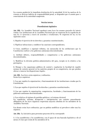 La censura producirá la inmediata destitución de la autoridad. Si de los motivos de la
censura se derivan indicios de responsabilidad penal, se dispondrá que el asunto pase a
conocimiento de la autoridad competente.
Sección terceraSección terceraSección terceraSección tercera
Procedimiento legislativoProcedimiento legislativoProcedimiento legislativoProcedimiento legislativo
Art. 132.Art. 132.Art. 132.Art. 132.---- La Asamblea Nacional aprobará como leyes las normas generales de interés
común. Las atribuciones de la Asamblea Nacional que no requieran de la expedición de
una ley se ejercerán a través de acuerdos o resoluciones. Se requerirá de ley en los
siguientes casos:
1. Regular el ejercicio de tos derechos y garantías constitucionales.
2. Tipificar infracciones y establecer las sanciones correspondientes.
3. Crear, modificar o suprimir tributos, sin menoscabo de las atribuciones que la
Constitución confiere a los gobiernos autónomos descentralizados.
4. Atribuir deberes, responsabilidades y competencias a los gobiernos autónomos
descentralizados.
5. Modificar la división político-administrativa del país, excepto en lo relativo a las
parroquias.
6. Otorgar a los organismos públicos de control y regulación la facultad de expedir
normas de carácter general en las materias propias de su competencia, sin que puedan
alterar o innovar las disposiciones legales.
Art. 133.Art. 133.Art. 133.Art. 133.---- Las leyes serán orgánicas y ordinarias.
Serán leyes orgánicas:
1. Las que regulen la organización y funcionamiento de las instituciones creadas por la
Constitución.
2. Las que regulen el ejercicio de los derechos y garantías constitucionales.
3. Las que regulen la organización, competencias, facultades y funcionamiento de los
gobiernos autónomos descentralizados.
4. Las relativas al régimen de partidos políticos y al sistema electoral.
La expedición, reforma, derogación e interpretación con carácter generalmente
obligatorio de las leyes orgánicas requerirán mayoría absoluta de los miembros de la
Asamblea Nacional.
Las demás serán leyes ordinarias, que no podrán modificar ni prevalecer sobre una ley
orgánica.
Art. 134.Art. 134.Art. 134.Art. 134.---- La iniciativa para presentar proyectos de ley corresponde:
1. A las asambleístas y los asambleístas, con el apoyo de una bancada legislativa o de al
menos el cinco por ciento de los miembros de la
 