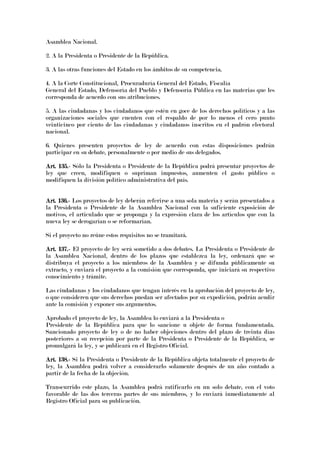 Asamblea Nacional.
2. A la Presidenta o Presidente de la República.
3. A las otras funciones del Estado en los ámbitos de su competencia.
4. A la Corte Constitucional, Procuraduría General del Estado, Fiscalía
General del Estado, Defensoría del Pueblo y Defensoría Pública en las materias que les
corresponda de acuerdo con sus atribuciones.
5. A las ciudadanas y los ciudadanos que estén en goce de los derechos políticos y a las
organizaciones sociales que cuenten con el respaldo de por lo menos el cero punto
veinticinco por ciento de las ciudadanas y ciudadanos inscritos en el padrón electoral
nacional.
6. Quienes presenten proyectos de ley de acuerdo con estas disposiciones podrán
participar en su debate, personalmente o por medio de sus delegados.
Art. 135.Art. 135.Art. 135.Art. 135.---- Sólo la Presidenta o Presidente de la República podrá presentar proyectos de
ley que creen, modifiquen o supriman impuestos, aumenten el gasto público o
modifiquen la división político administrativa del país.
Art. 136.Art. 136.Art. 136.Art. 136.---- Los proyectos de ley deberán referirse a una sola materia y serán presentados a
la Presidenta o Presidente de la Asamblea Nacional con la suficiente exposición de
motivos, el articulado que se proponga y la expresión clara de los artículos que con la
nueva ley se derogarían o se reformarían.
Si el proyecto no reúne estos requisitos no se tramitará.
Art. 137.Art. 137.Art. 137.Art. 137.---- El proyecto de ley será sometido a dos debates. La Presidenta o Presidente de
la Asamblea Nacional, dentro de los plazos que establezca la ley, ordenará que se
distribuya el proyecto a los miembros de la Asamblea y se difunda públicamente su
extracto, y enviará el proyecto a la comisión que corresponda, que iniciará su respectivo
conocimiento y trámite.
Las ciudadanas y los ciudadanos que tengan interés en la aprobación del proyecto de ley,
o que consideren que sus derechos puedan ser afectados por su expedición, podrán acudir
ante la comisión y exponer sus argumentos.
Aprobado el proyecto de ley, la Asamblea lo enviará a la Presidenta o
Presidente de la República para que lo sancione u objete de forma fundamentada.
Sancionado proyecto de ley o de no haber objeciones dentro del plazo de treinta días
posteriores a su recepción por parte de la Presidenta o Presidente de la República, se
promulgará la ley, y se publicará en el Registro Oficial.
Art. 138.Art. 138.Art. 138.Art. 138.---- Si la Presidenta o Presidente de la República objeta totalmente el proyecto de
ley, la Asamblea podrá volver a considerarlo solamente después de un año contado a
partir de la fecha de la objeción.
Transcurrido este plazo, la Asamblea podrá ratificarlo en un solo debate, con el voto
favorable de las dos terceras partes de sus miembros, y lo enviará inmediatamente al
Registro Oficial para su publicación.
 