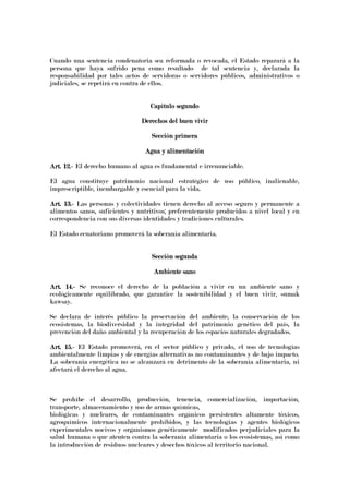 Cuando una sentencia condenatoria sea reformada o revocada, el Estado reparará a la
persona que haya sufrido pena como resultado de tal sentencia y, declarada la
responsabilidad por tales actos de servidoras o servidores públicos, administrativos o
judiciales, se repetirá en contra de ellos.
Capítulo segundoCapítulo segundoCapítulo segundoCapítulo segundo
Derechos del buen vivirDerechos del buen vivirDerechos del buen vivirDerechos del buen vivir
Sección primeraSección primeraSección primeraSección primera
Agua y alimentaciónAgua y alimentaciónAgua y alimentaciónAgua y alimentación
Art. 12.Art. 12.Art. 12.Art. 12.---- El derecho humano al agua es fundamental e irrenunciable.
El agua constituye patrimonio nacional estratégico de uso público, inalienable,
imprescriptible, inembargable y esencial para la vida.
Art. 13.Art. 13.Art. 13.Art. 13.---- Las personas y colectividades tienen derecho al acceso seguro y permanente a
alimentos sanos, suficientes y nutritivos; preferentemente producidos a nivel local y en
correspondencia con sus diversas identidades y tradiciones culturales.
El Estado ecuatoriano promoverá la soberanía alimentaria.
Sección segundaSección segundaSección segundaSección segunda
Ambiente sanoAmbiente sanoAmbiente sanoAmbiente sano
Art. 14.Art. 14.Art. 14.Art. 14.---- Se reconoce el derecho de la población a vivir en un ambiente sano y
ecológicamente equilibrado, que garantice la sostenibilidad y el buen vivir, sumak
kawsay.
Se declara de interés público la preservación del ambiente, la conservación de los
ecosistemas, la biodiversidad y la integridad del patrimonio genético del país, la
prevención del daño ambiental y la recuperación de los espacios naturales degradados.
Art. 15.Art. 15.Art. 15.Art. 15.---- El Estado promoverá, en el sector público y privado, el uso de tecnologías
ambientalmente limpias y de energías alternativas no contaminantes y de bajo impacto.
La soberanía energética no se alcanzará en detrimento de la soberanía alimentaria, ni
afectará el derecho al agua.
Se prohíbe el desarrollo, producción, tenencia, comercialización, importación,
transporte, almacenamiento y uso de armas químicas,
biológicas y nucleares, de contaminantes orgánicos persistentes altamente tóxicos,
agroquímicos internacionalmente prohibidos, y las tecnologías y agentes biológicos
experimentales nocivos y organismos genéticamente modificados perjudiciales para la
salud humana o que atenten contra la soberanía alimentaria o los ecosistemas, así como
la introducción de residuos nucleares y desechos tóxicos al territorio nacional.
 
