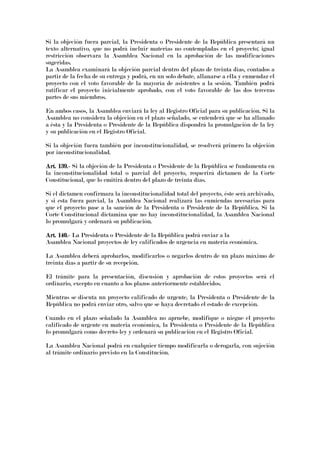 Si la objeción fuera parcial, la Presidenta o Presidente de la República presentará un
texto alternativo, que no podrá incluir materias no contempladas en el proyecto; igual
restricción observara la Asamblea Nacional en la aprobación de las modificaciones
sugeridas.
La Asamblea examinará la objeción parcial dentro del plazo de treinta días, contados a
partir de la fecha de su entrega y podrá, en un solo debate, allanarse a ella y enmendar el
proyecto con el voto favorable de la mayoría de asistentes a la sesión. También podrá
ratificar el proyecto inicialmente aprobado, con el voto favorable de las dos terceras
partes de sus miembros.
En ambos casos, la Asamblea enviará la ley al Registro Oficial para su publicación. Si la
Asamblea no considera la objeción en el plazo señalado, se entenderá que se ha allanado
a ésta y la Presidenta o Presidente de la República dispondrá la promulgación de la ley
y su publicación en el Registro Oficial.
Si la objeción fuera también por inconstitucionalidad, se resolverá primero la objeción
por inconstitucionalidad.
Art. 139.Art. 139.Art. 139.Art. 139.---- Si la objeción de la Presidenta o Presidente de la República se fundamenta en
la inconstitucionalidad total o parcial del proyecto, requerirá dictamen de la Corte
Constitucional, que lo emitirá dentro del plazo de treinta días.
Si el dictamen confirmara la inconstitucionalidad total del proyecto, éste será archivado,
y si esta fuera parcial, la Asamblea Nacional realizará las enmiendas necesarias para
que el proyecto pase a la sanción de la Presidenta o Presidente de la República. Si la
Corte Constitucional dictamina que no hay inconstitucionalidad, la Asamblea Nacional
lo promulgará y ordenará su publicación.
Art. 140.Art. 140.Art. 140.Art. 140.---- La Presidenta o Presidente de la República podrá enviar a la
Asamblea Nacional proyectos de ley calificados de urgencia en materia económica.
La Asamblea deberá aprobarlos, modificarlos o negarlos dentro de un plazo máximo de
treinta días a partir de su recepción.
El trámite para la presentación, discusión y aprobación de estos proyectos será el
ordinario, excepto en cuanto a los plazos anteriormente establecidos.
Mientras se discuta un proyecto calificado de urgente, la Presidenta o Presidente de la
República no podrá enviar otro, salvo que se haya decretado el estado de excepción.
Cuando en el plazo señalado la Asamblea no apruebe, modifique o niegue el proyecto
calificado de urgente en materia económica, la Presidenta o Presidente de la República
lo promulgará como decreto-ley y ordenará su publicación en el Registro Oficial.
La Asamblea Nacional podrá en cualquier tiempo modificarla o derogarla, con sujeción
al trámite ordinario previsto en la Constitución.
 