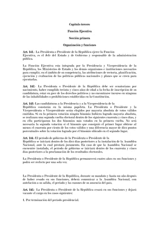 Capítulo terceroCapítulo terceroCapítulo terceroCapítulo tercero
Función EjecutivaFunción EjecutivaFunción EjecutivaFunción Ejecutiva
Sección primeraSección primeraSección primeraSección primera
Organización y funcionesOrganización y funcionesOrganización y funcionesOrganización y funciones
Art. 141Art. 141Art. 141Art. 141.- La Presidenta o Presidente de la República ejerce la Función
Ejecutiva, es el Jefe del Estado y de Gobierno y responsable de la administración
pública.
La Función Ejecutiva esta integrada por la Presidencia y Vicepresidencia de la
República, los Ministerios de Estado y los demás organismos e instituciones necesarios
para cumplir, en el ámbito de su competencia, las atribuciones de rectoría, planificación,
ejecución y evaluación de las políticas públicas nacionales y planes que se creen para
ejecutarlas.
Art. 142Art. 142Art. 142Art. 142.- La Presidenta o Presidente de la República debe ser ecuatoriano por
nacimiento, haber cumplido treinta y cinco años de edad a la fecha de inscripción de su
candidatura, estar en goce de los derechos políticos y no encontrarse incurso en ninguna
de las inhabilidades o prohibiciones establecidas en la Constitución.
Art. 143Art. 143Art. 143Art. 143.-Las candidaturas a la Presidencia y a la Vicepresidencia de la
República constarán en la misma papeleta. La Presidenta o Presidente y la
Vicepresidenta o Vicepresidente serán elegidos por mayoría absoluta de votos válidos
emitidos. Si en la primera votación ningún binomio hubiera logrado mayoría absoluta,
se realizara una segunda vuelta electoral dentro de los siguientes cuarenta y cinco días, y
en ella participaran los dos binomios más votados en la primera vuelta. No será
necesaria la segunda votación si el binomio que consiguió el primer lugar obtiene al
menos el cuarenta por ciento de los votos válidos y una diferencia mayor de diez puntos
porcentuales sobre la votación lograda por el binomio ubicado en el segundo lugar.
Art. 144Art. 144Art. 144Art. 144.-El período de gobierno de la Presidenta o Presidente de la
República se iniciará dentro de los diez días posteriores a la instalación de la Asamblea
Nacional, ante la cual prestará juramento. En caso de que la Asamblea Nacional se
encuentre instalada, el período de gobierno se iniciará dentro de los cuarenta y cinco
días posteriores a la proclamación de los resultados electorales.
La Presidenta o Presidente de la República permanecerá cuatro años en sus funciones y
podrá ser reelecto por una sola vez.
La Presidenta o Presidente de la República, durante su mandato y hasta un año después
de haber cesado en sus funciones, deberá comunicar a la Asamblea Nacional, con
antelación a su salida, el periodo y las razones de su ausencia del país.
Art. 145Art. 145Art. 145Art. 145.- La Presidenta o Presidente de la República cesará en sus funciones y dejará
vacante el cargo en los casos siguientes:
1. Por terminación del período presidencial.
 