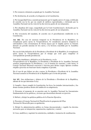 2. Por renuncia voluntaria aceptada por la Asamblea Nacional.
3. Por destitución, de acuerdo a lo dispuesto en la Constitución.
4. Por incapacidad física o mental permanente que le impida ejercer el cargo, certificada
de acuerdo con la ley por un comité de médicos especializados, y declarada por la
Asamblea Nacional con los votos de las dos terceras partes de sus integrantes.
5. Por abandono del cargo, comprobado por la Corte Constitucional y declarado por la
Asamblea Nacional con los votos de las dos terceras partes de sus integrantes.
6. Por revocatoria del mandato, de acuerdo con el procedimiento establecido en la
Constitución.
Art. 146.Art. 146.Art. 146.Art. 146.---- En caso de ausencia temporal en la Presidencia de la República, lo
reemplazará quien ejerza la Vicepresidencia. Se considerará ausencia temporal la
enfermedad u otra circunstancia de fuerza mayor que le impida ejercer su función
durante un período máximo de tres meses, o la licencia concedida por la Asamblea
Nacional.
En caso de falta definitiva de la Presidenta o Presidente de la República, lo reemplazará
quien ejerza la Vicepresidencia por el tiempo que reste para completar el
correspondiente período presidencial.
Ante falta simultánea y definitiva en la Presidencia y en la
Vicepresidencia de la República, la Presidenta o Presidente de la Asamblea Nacional
asumirá temporalmente la Presidencia, y en el término de cuarenta y ocho horas, el
Consejo Nacional Electoral convocará a elección para dichos cargos. Quienes resulten
elegidos ejercerán sus funciones hasta completar el período.
En el caso de que faltare un año o menos, la Presidenta o Presidente de la Asamblea
Nacional asumirá la Presidencia de la República por el resto del período.
Art. 147Art. 147Art. 147Art. 147.- Son atribuciones y deberes de la Presidenta o Presidente de la República,
además de los que determine la ley:
1. Cumplir y hacer cumplir la Constitución, las leyes, los tratados internacionales y las
demás normas jurídicas dentro del ámbito de su competencia.
2. Presentar al momento de su posesión ante la Asamblea Nacional los lineamientos
fundamentales de las políticas y acciones que desarrollará durante su ejercicio.
3. Definir y dirigir las políticas públicas de la Función Ejecutiva.
4. Presentar al Consejo Nacional de Planificación la propuesta del Plan
Nacional de Desarrollo para su aprobación.
5. Dirigir la administración pública en forma desconcentrada y expedir los decretos
necesarios para su integración, organización, regulación y control.
6. Crear, modificar y suprimir los ministerios, entidades e instancias de coordinación.
 