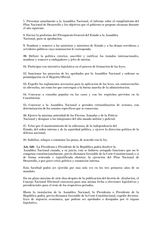 7. Presentar anualmente a la Asamblea Nacional, el informe sobre el cumplimiento del
Plan Nacional de Desarrollo y los objetivos que el gobierno se propone alcanzar durante
el año siguiente.
8. Enviar la proforma del Presupuesto General del Estado a la Asamblea
Nacional, para su aprobación.
9. Nombrar y remover a las ministras y ministros de Estado y a las demás servidoras y
servidores públicos cuya nominación le corresponda.
10. Definir la política exterior, suscribir y ratificar los tratados internacionales,
nombrar y remover a embajadores y jefes de misión.
11. Participar con iniciativa legislativa en el proceso de formación de las leyes.
12. Sancionar los proyectos de ley aprobados por la Asamblea Nacional y ordenar su
promulgación en el Registro Oficial.
13. Expedir los reglamentos necesarios para la aplicación de las leyes, sin contravenirlas
ni alterarlas, así como los que convengan a la buena marcha de la administración.
14. Convocar a consulta popular en los casos y con los requisitos previstos en la
Constitución.
15. Convocar a la Asamblea Nacional a períodos extraordinarios de sesiones, con
determinación de los asuntos específicos que se conocerán.
16. Ejercer la máxima autoridad de las Fuerzas Armadas y de la Policía
Nacional y designar a los integrantes del alto mando militar y policial.
17. Velar por el mantenimiento de la soberanía, de la independencia del
Estado, del orden interno y de la seguridad pública, y ejercer la dirección política de la
defensa nacional.
18. Indultar, rebajar o conmutar las penas, de acuerdo con la ley.
ArArArArt. 148t. 148t. 148t. 148.- La Presidenta o Presidente de la República podrá disolver la
Asamblea Nacional cuando, a su juicio, ésta se hubiera arrogado funciones que no le
competan constitucionalmente, previo dictamen favorable de la Corte Constitucional; o si
de forma reiterada e injustificada obstruye la ejecución del Plan Nacional de
Desarrollo, o por grave crisis política y conmoción interna.
Esta facultad podrá ser ejercida por una sola vez en los tres primeros años de su
mandato.
En un plazo máximo de siete días después de la publicación del decreto de disolución, el
Consejo Nacional Electoral convocará para una misma fecha a elecciones legislativas y
presidenciales para el resto de los respectivos períodos.
Hasta la instalación de la Asamblea Nacional, la Presidenta o Presidente de la
República podrá, previo dictamen favorable de la Corte Constitucional, expedir decretos-
leyes de urgencia económica, que podrán ser aprobados o derogados por el órgano
legislativo.
 