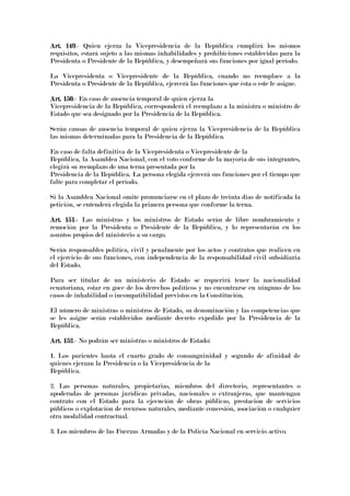 Art. 149Art. 149Art. 149Art. 149.- Quien ejerza la Vicepresidencia de la República cumplirá los mismos
requisitos, estará sujeto a las mismas inhabilidades y prohibiciones establecidas para la
Presidenta o Presidente de la República, y desempeñará sus funciones por igual período.
La Vicepresidenta o Vicepresidente de la República, cuando no reemplace a la
Presidenta o Presidente de la República, ejercerá las funciones que ésta o este le asigne.
Art. 150Art. 150Art. 150Art. 150.- En caso de ausencia temporal de quien ejerza la
Vicepresidencia de la República, corresponderá el reemplazo a la ministra o ministro de
Estado que sea designado por la Presidencia de la República.
Serán causas de ausencia temporal de quien ejerza la Vicepresidencia de la República
las mismas determinadas para la Presidencia de la República.
En caso de falta definitiva de la Vicepresidenta o Vicepresidente de la
República, la Asamblea Nacional, con el voto conforme de la mayoría de sus integrantes,
elegirá su reemplazo de una terna presentada por la
Presidencia de la República. La persona elegida ejercerá sus funciones por el tiempo que
falte para completar el período.
Si la Asamblea Nacional omite pronunciarse en el plazo de treinta días de notificada la
petición, se entenderá elegida la primera persona que conforme la terna.
Art. 151Art. 151Art. 151Art. 151.- Las ministras y los ministros de Estado serán de libre nombramiento y
remoción por la Presidenta o Presidente de la República, y lo representarán en los
asuntos propios del ministerio a su cargo.
Serán responsables política, civil y penalmente por los actos y contratos que realicen en
el ejercicio de sus funciones, con independencia de la responsabilidad civil subsidiaria
del Estado.
Para ser titular de un ministerio de Estado se requerirá tener la nacionalidad
ecuatoriana, estar en goce de los derechos políticos y no encontrarse en ninguno de los
casos de inhabilidad o incompatibilidad previstos en la Constitución.
El número de ministras o ministros de Estado, su denominación y las competencias que
se les asigne serán establecidos mediante decreto expedido por la Presidencia de la
República.
Art. 152Art. 152Art. 152Art. 152.- No podrán ser ministras o ministros de Estado:
1. Los parientes hasta el cuarto grado de consanguinidad y segundo de afinidad de
quienes ejerzan la Presidencia o la Vicepresidencia de la
República.
2. Las personas naturales, propietarias, miembros del directorio, representantes o
apoderadas de personas jurídicas privadas, nacionales o extranjeras, que mantengan
contrato con el Estado para la ejecución de obras públicas, prestación de servicios
públicos o explotación de recursos naturales, mediante concesión, asociación o cualquier
otra modalidad contractual.
3. Los miembros de las Fuerzas Armadas y de la Policía Nacional en servicio activo.
 