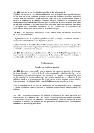 Art. 153Art. 153Art. 153Art. 153.- Quienes hayan ejercido la titularidad de los ministerios de
Estado y las servidoras y servidores públicos de nivel jerárquico superior definidos por
la ley, una vez hayan cesado en su cargo y durante los siguientes dos años, no podrán
formar parte del directorio o del equipo de dirección, o ser representantes legales o
ejercer la procuración de personas jurídicas privadas, nacionales o extranjeras, que
celebren contrato con el Estado, bien sea para la ejecución de obras publicas, prestación
de servicios públicos o explotación de recursos naturales, mediante concesión, asociación
o cualquier otra modalidad contractual, ni ser funcionarias o funcionarios de
instituciones financieras internacionales acreedoras del país.
Art. 154Art. 154Art. 154Art. 154.- A las ministras y ministros de Estado, además de las atribuciones establecidas
en la ley, les corresponde:
1. Ejercer la rectoría de las políticas públicas del área a su cargo y expedir los acuerdos y
resoluciones administrativas que requiera su gestión.
2. Presentar ante la Asamblea Nacional los informes que les sean requeridos y que estén
relacionados con las áreas bajo su responsabilidad, y comparecer cuando sean convocados
o sometidos a enjuiciamiento político.
Art. 155Art. 155Art. 155Art. 155.- En cada territorio, la Presidenta o Presidente de la República podrá tener un
representante que controlará el cumplimiento de las políticas del Ejecutivo, y dirigirá y
coordinará las actividades de sus servidoras y servidores públicos.
Sección segundaSección segundaSección segundaSección segunda
Consejos nacionales de igualdadConsejos nacionales de igualdadConsejos nacionales de igualdadConsejos nacionales de igualdad
Art. 156Art. 156Art. 156Art. 156.- Los consejos nacionales para la igualdad son órganos responsables de asegurar
la plena vigencia y el ejercicio de los derechos consagrados en la Constitución y en los
instrumentos internacionales de derechos humanos. Los consejos ejercerán atribuciones
en la formulación, transversalización, observancia, seguimiento y evaluación de las
políticas públicas relacionadas con las temáticas de género, étnicas, generacionales,
interculturales, y de discapacidades y movilidad humana, de acuerdo con la ley.
Para el cumplimiento de sus fines se coordinarán con las entidades rectoras y ejecutoras
y con los organismos especializados en la protección de derechos en todos los niveles de
gobierno.
Art. 157Art. 157Art. 157Art. 157.- Los consejos nacionales de igualdad se integrarán de forma paritaria, por
representantes de la sociedad civil y del Estado, y estarán presididos por quien represente
a la Función Ejecutiva. La estructura, funcionamiento y forma de integración de sus
miembros se regulará de acuerdo con los principios de alternabilidad, participación
democrática, inclusión y pluralismo.
 