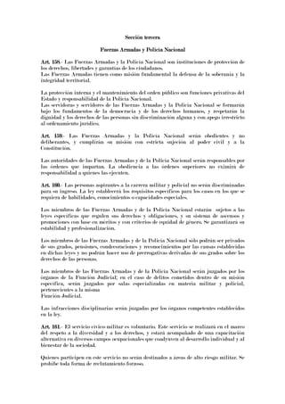 Sección terceraSección terceraSección terceraSección tercera
Fuerzas Armadas y Policía NFuerzas Armadas y Policía NFuerzas Armadas y Policía NFuerzas Armadas y Policía Nacionalacionalacionalacional
Art. 158Art. 158Art. 158Art. 158.- Las Fuerzas Armadas y la Policía Nacional son instituciones de protección de
los derechos, libertades y garantías de los ciudadanos.
Las Fuerzas Armadas tienen como misión fundamental la defensa de la soberanía y la
integridad territorial.
La protección interna y el mantenimiento del orden público son funciones privativas del
Estado y responsabilidad de la Policía Nacional.
Las servidoras y servidores de las Fuerzas Armadas y la Policía Nacional se formarán
bajo los fundamentos de la democracia y de los derechos humanos, y respetarán la
dignidad y los derechos de las personas sin discriminación alguna y con apego irrestricto
al ordenamiento jurídico.
Art. 159Art. 159Art. 159Art. 159.- Las Fuerzas Armadas y la Policía Nacional serán obedientes y no
deliberantes, y cumplirán su misión con estricta sujeción al poder civil y a la
Constitución.
Las autoridades de las Fuerzas Armadas y de la Policía Nacional serán responsables por
las órdenes que impartan. La obediencia a las órdenes superiores no eximirá de
responsabilidad a quienes las ejecuten.
Art. 160Art. 160Art. 160Art. 160.- Las personas aspirantes a la carrera militar y policial no serán discriminadas
para su ingreso. La ley establecerá los requisitos específicos para los casos en los que se
requiera de habilidades, conocimientos o capacidades especiales.
Los miembros de las Fuerzas Armadas y de la Policía Nacional estarán sujetos a las
leyes específicas que regulen sus derechos y obligaciones, y su sistema de ascensos y
promociones con base en méritos y con criterios de equidad de género. Se garantizará su
estabilidad y profesionalización.
Los miembros de las Fuerzas Armadas y de la Policía Nacional sólo podrán ser privados
de sus grados, pensiones, condecoraciones y reconocimientos por las causas establecidas
en dichas leyes y no podrán hacer uso de prerrogativas derivadas de sus grados sobre los
derechos de las personas.
Los miembros de las Fuerzas Armadas y de la Policía Nacional serán juzgados por los
órganos de la Función Judicial; en el caso de delitos cometidos dentro de su misión
específica, serán juzgados por salas especializadas en materia militar y policial,
pertenecientes a la misma
Función Judicial.
Las infracciones disciplinarias serán juzgadas por los órganos competentes establecidos
en la ley.
Art. 161Art. 161Art. 161Art. 161.- El servicio cívico-militar es voluntario. Este servicio se realizará en el marco
del respeto a la diversidad y a los derechos, y estará acompañado de una capacitación
alternativa en diversos campos ocupacionales que coadyuven al desarrollo individual y al
bienestar de la sociedad.
Quienes participen en este servicio no serán destinados a áreas de alto riesgo militar. Se
prohíbe toda forma de reclutamiento forzoso.
 