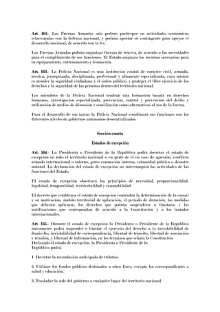 Art. 162Art. 162Art. 162Art. 162.- Las Fuerzas Armadas sólo podrán participar en actividades económicas
relacionadas con la defensa nacional, y podrán aportar su contingente para apoyar el
desarrollo nacional, de acuerdo con la ley.
Las Fuerzas Armadas podrán organizar fuerzas de reserva, de acuerdo a las necesidades
para el cumplimiento de sus funciones. El Estado asignara los recursos necesarios para
su equipamiento, entrenamiento y formación.
Art. 163Art. 163Art. 163Art. 163.- La Policía Nacional es una institución estatal de carácter civil, armada,
técnica, jerarquizada, disciplinada, profesional y altamente especializada, cuya misión
es atender la seguridad ciudadana y el orden público, y proteger el libre ejercicio de los
derechos y la seguridad de las personas dentro del territorio nacional.
Los miembros de la Policía Nacional tendrán una formación basada en derechos
humanos, investigación especializada, prevención, control y prevención del delito y
utilización de medios de disuasión y conciliación como alternativas al uso de la fuerza.
Para el desarrollo de sus tareas la Policía Nacional coordinará sus funciones con los
diferentes niveles de gobiernos autónomos descentralizados.
Sección cuartaSección cuartaSección cuartaSección cuarta
Estados de excepciónEstados de excepciónEstados de excepciónEstados de excepción
Art. 164Art. 164Art. 164Art. 164.- La Presidenta o Presidente de la República podrá decretar el estado de
excepción en todo el territorio nacional o en parte de él en caso de agresión, conflicto
armado internacional o interno, grave conmoción interna, calamidad pública o desastre
natural. La declaración del estado de excepción no interrumpirá las actividades de las
funciones del Estado.
El estado de excepción observará los principios de necesidad, proporcionalidad,
legalidad, temporalidad, territorialidad y razonabilidad.
El decreto que establezca el estado de excepción contendrá la determinación de la causal
y su motivación, ámbito territorial de aplicación, el periodo de duración, las medidas
que deberán aplicarse, los derechos que podrán suspenderse o limitarse y las
notificaciones que correspondan de acuerdo a la Constitución y a los tratados
internacionales.
Art. 165Art. 165Art. 165Art. 165.- Durante el estado de excepción la Presidenta o Presidente de la República
únicamente podrá suspender o limitar el ejercicio del derecho a la inviolabilidad de
domicilio, inviolabilidad de correspondencia, libertad de tránsito, libertad de asociación
y reunión, y libertad de información, en los términos que señala la Constitución.
Declarado el estado de excepción, la Presidenta o Presidente de la
República podrá:
1. Decretar la recaudación anticipada de tributos.
2. Utilizar los fondos públicos destinados a otros fines, excepto los correspondientes a
salud y educación.
3. Trasladar la sede del gobierno a cualquier lugar del territorio nacional.
 