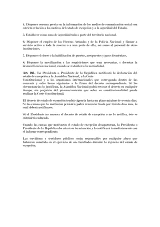 4. Disponer censura previa en la información de los medios de comunicación social con
estricta relación a los motivos del estado de excepción y a la seguridad del Estado.
5. Establecer como zona de seguridad todo o parte del territorio nacional.
6. Disponer el empleo de las Fuerzas Armadas y de la Policía Nacional y llamar a
servicio activo a toda la reserva o a una parte de ella, así como al personal de otras
instituciones.
7. Disponer el cierre o la habilitación de puertos, aeropuertos y pasos fronterizos.
8. Disponer la movilización y las requisiciones que sean necesarias, y decretar la
desmovilización nacional, cuando se restablezca la normalidad.
Art. 166Art. 166Art. 166Art. 166.- La Presidenta o Presidente de la República notificará la declaración del
estado de excepción a la Asamblea Nacional, a la Corte
Constitucional y a los organismos internacionales que corresponda dentro de las
cuarenta y ocho horas siguientes a la firma del decreto correspondiente. Si las
circunstancias lo justifican, la Asamblea Nacional podrá revocar el decreto en cualquier
tiempo, sin perjuicio del pronunciamiento que sobre su constitucionalidad pueda
realizar la Corte Constitucional.
El decreto de estado de excepción tendrá vigencia hasta un plazo máximo de sesenta días.
Si las causas que lo motivaron persisten podrá renovarse hasta por treinta días más, lo
cual deberá notificarse.
Si el Presidente no renueva el decreto de estado de excepción o no lo notifica, éste se
entenderá caducado.
Cuando las causas que motivaron el estado de excepción desaparezcan, la Presidenta o
Presidente de la República decretará su terminación y lo notificará inmediatamente con
el informe correspondiente.
Las servidoras y servidores públicos serán responsables por cualquier abuso que
hubieran cometido en el ejercicio de sus facultades durante la vigencia del estado de
excepción.
 