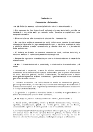 Sección terceraSección terceraSección terceraSección tercera
Comunicación e InformaciónComunicación e InformaciónComunicación e InformaciónComunicación e Información
Art. 16.Art. 16.Art. 16.Art. 16.---- Todas las personas, en forma individual o colectiva, tienen derecho a:
1. Una comunicación libre, intercultural, incluyente, diversa y participativa, en todos los
ámbitos de la interacción social, por cualquier medio y forma, en su propia lengua y con
sus propios símbolos.
2. El acceso universal a las tecnologías de información y comunicación.
3. La creación de medios de comunicación social, y al acceso en igualdad de condiciones
al uso de las frecuencias del espectro radioeléctrico para la gestión de estaciones de radio
y televisión públicas, privadas y comunitarias, y a bandas libres para la explotación de
redes inalámbricas.
4. El acceso y uso de todas las formas de comunicación visual, auditiva, sensorial y a
otras que permitan la inclusión de personas con discapacidad.
5. Integrar los espacios de participación previstos en la Constitución en el campo de la
comunicación.
Art. 17.Art. 17.Art. 17.Art. 17.---- EI Estado fomentará la pluralidad y la diversidad en la comunicación, y al
efecto:
1. Garantizará la asignación, a través de métodos transparentes y en igualdad de
condiciones, de las frecuencias del espectro radioeléctrico, para la gestión de estaciones
de radio y televisión públicas, privadas y comunitarias, así como el acceso a bandas
libres para la explotación de redes inalámbricas, y precautelará que en su utilización
prevalezca el interés colectivo.
2. Facilitará la creación y el fortalecimiento de medios de comunicación públicos,
privados y comunitarios, así como el acceso universal a las tecnologías de información y
comunicación en especial para las personas y colectividades que carezcan de dicho acceso
o lo tengan de forma limitada.
3. No permitirá el oligopolio o monopolio, directo ni indirecto, de la propiedad de los
medios de comunicación y del uso de las frecuencias.
Art. 18.Art. 18.Art. 18.Art. 18.---- Todas las personas, en forma individual o colectiva, tienen derecho a:
1. Buscar, recibir, intercambiar, producir y difundir información veraz, verificada,
oportuna, contextualizada, plural, sin censura previa acerca de los hechos,
acontecimientos y procesos de interés general, y con responsabilidad ulterior.
2. Acceder libremente a la información generada en entidades públicas, o en las privadas
que manejen fondos del Estado o realicen funciones públicas. No existirá reserva de
información excepto en los casos expresamente establecidos en la ley. En caso de
violación a los derechos humanos, ninguna entidad pública negará la información.
 