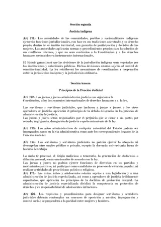 Sección segundaSección segundaSección segundaSección segunda
Justicia indígenaJusticia indígenaJusticia indígenaJusticia indígena
Art. 171Art. 171Art. 171Art. 171.- Las autoridades de las comunidades, pueblos y nacionalidades indígenas
ejercerán funciones jurisdiccionales, con base en sus tradiciones ancestrales y su derecho
propio, dentro de su ámbito territorial, con garantía de participación y decisión de las
mujeres. Las autoridades aplicarán normas y procedimientos propios para la solución de
sus conflictos internos, y que no sean contrarios a la Constitución y a los derechos
humanos reconocidos en instrumentos internacionales.
El Estado garantizará que las decisiones de la jurisdicción indígena sean respetadas por
las instituciones y autoridades públicas. Dichas decisiones estarán sujetas al control de
constitucionalidad. La ley establecerá los mecanismos de coordinación y cooperación
entre la jurisdicción indígena y la jurisdicción ordinaria.
Sección terceraSección terceraSección terceraSección tercera
Principios de la Función JudicialPrincipios de la Función JudicialPrincipios de la Función JudicialPrincipios de la Función Judicial
Art. 172Art. 172Art. 172Art. 172.- Las juezas y jueces administrarán justicia con sujeción a la
Constitución, a los instrumentos internacionales de derechos humanos y a la ley.
Las servidoras y servidores judiciales, que incluyen a juezas y jueces, y los otros
operadores de justicia, aplicarán el principio de la debida diligencia en los procesos de
administración de justicia.
Las juezas y jueces serán responsables por el perjuicio que se cause a las partes por
retardo, negligencia, denegación de justicia o quebrantamiento de la ley.
Art. 173Art. 173Art. 173Art. 173.- Los actos administrativos de cualquier autoridad del Estado podrán ser
impugnados, tanto en la vía administrativa como ante los correspondientes órganos de la
Función Judicial.
Art. 174Art. 174Art. 174Art. 174.- Las servidoras y servidores judiciales no podrán ejercer la abogacía ni
desempeñar otro empleo público o privado, excepto la docencia universitaria fuera de
horario de trabajo.
La mala fe procesal, el litigio malicioso o temerario, la generación de obstáculos o
dilación procesal, serán sancionados de acuerdo con la ley.
Las juezas y jueces no podrán ejercer funciones de dirección en los partidos y
movimientos políticos, ni participar como candidatos en procesos de elección popular, ni
realizar actividades de proselitismo político o religioso.
Art. 175Art. 175Art. 175Art. 175.- Las niñas, niños y adolescentes estarán sujetos a una legislación y a una
administración de justicia especializada, así como a operadores de justicia debidamente
capacitados, que aplicarán los principios de la doctrina de protección integral. La
administración de justicia especializada dividirá la competencia en protección de
derechos y en responsabilidad de adolescentes infractores.
Art. 176Art. 176Art. 176Art. 176.- Los requisitos y procedimientos para designar servidoras y servidores
judiciales deberán contemplar un concurso de oposición y méritos, impugnación y
control social; se propenderá a la paridad entre mujeres y hombres.
 