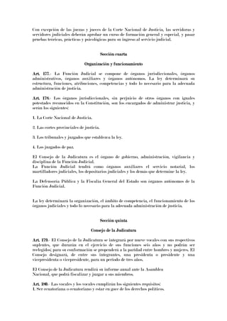 Con excepción de las juezas y jueces de la Corte Nacional de Justicia, las servidoras y
servidores judiciales deberán aprobar un curso de formación general y especial, y pasar
pruebas teóricas, prácticas y psicológicas para su ingreso al servicio judicial.
Sección cuartaSección cuartaSección cuartaSección cuarta
Organización y funcionamientoOrganización y funcionamientoOrganización y funcionamientoOrganización y funcionamiento
Art. 177Art. 177Art. 177Art. 177.- La Función Judicial se compone de órganos jurisdiccionales, órganos
administrativos, órganos auxiliares y órganos autónomos. La ley determinará su
estructura, funciones, atribuciones, competencias y todo lo necesario para la adecuada
administración de justicia.
Art. 178Art. 178Art. 178Art. 178.- Los órganos jurisdiccionales, sin perjuicio de otros órganos con iguales
potestades reconocidos en la Constitución, son los encargados de administrar justicia, y
serán los siguientes:
1. La Corte Nacional de Justicia.
2. Las cortes provinciales de justicia.
3. Los tribunales y juzgados que establezca la ley.
4. Los juzgados de paz.
El Consejo de la Judicatura es el órgano de gobierno, administración, vigilancia y
disciplina de la Función Judicial.
La Función Judicial tendrá como órganos auxiliares el servicio notarial, los
martilladores judiciales, los depositarios judiciales y los demás que determine la ley.
La Defensoría Pública y la Fiscalía General del Estado son órganos autónomos de la
Función Judicial.
La ley determinará la organización, el ámbito de competencia, el funcionamiento de los
órganos judiciales y todo lo necesario para la adecuada administración de justicia.
Sección quintaSección quintaSección quintaSección quinta
Consejo de la JudicaturaConsejo de la JudicaturaConsejo de la JudicaturaConsejo de la Judicatura
Art. 179Art. 179Art. 179Art. 179.- El Consejo de la Judicatura se integrará por nueve vocales con sus respectivos
suplentes, que durarán en el ejercicio de sus funciones seis años y no podrán ser
reelegidos; para su conformación se propenderá a la paridad entre hombres y mujeres. El
Consejo designará, de entre sus integrantes, una presidenta o presidente y una
vicepresidenta o vicepresidente, para un periodo de tres años.
El Consejo de la Judicatura rendirá su informe anual ante la Asamblea
Nacional, que podrá fiscalizar y juzgar a sus miembros.
Art. 180Art. 180Art. 180Art. 180.- Las vocales y los vocales cumplirán los siguientes requisitos:
1. Ser ecuatoriana o ecuatoriano y estar en goce de los derechos políticos.
 