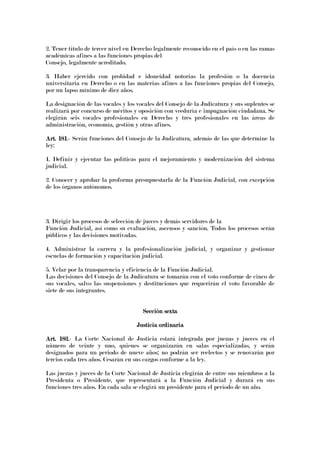 2. Tener título de tercer nivel en Derecho legalmente reconocido en el país o en las ramas
académicas afines a las funciones propias del
Consejo, legalmente acreditado.
3. Haber ejercido con probidad e idoneidad notorias la profesión o la docencia
universitaria en Derecho o en las materias afines a las funciones propias del Consejo,
por un lapso mínimo de diez años.
La designación de las vocales y los vocales del Consejo de la Judicatura y sus suplentes se
realizará por concurso de méritos y oposición con veeduría e impugnación ciudadana. Se
elegirán seis vocales profesionales en Derecho y tres profesionales en las áreas de
administración, economía, gestión y otras afines.
Art. 181Art. 181Art. 181Art. 181.- Serán funciones del Consejo de la Judicatura, además de las que determine la
ley:
1. Definir y ejecutar las políticas para el mejoramiento y modernización del sistema
judicial.
2. Conocer y aprobar la proforma presupuestarla de la Función Judicial, con excepción
de los órganos autónomos.
3. Dirigir los procesos de selección de jueces y demás servidores de la
Función Judicial, así como su evaluación, ascensos y sanción. Todos los procesos serán
públicos y las decisiones motivadas.
4. Administrar la carrera y la profesionalización judicial, y organizar y gestionar
escuelas de formación y capacitación judicial.
5. Velar por la transparencia y eficiencia de la Función Judicial.
Las decisiones del Consejo de la Judicatura se tomarán con el voto conforme de cinco de
sus vocales, salvo las suspensiones y destituciones que requerirán el voto favorable de
siete de sus integrantes.
Sección sextaSección sextaSección sextaSección sexta
Justicia ordinariaJusticia ordinariaJusticia ordinariaJusticia ordinaria
Art.Art.Art.Art. 182.182.182.182.- La Corte Nacional de Justicia estará integrada por juezas y jueces en el
número de veinte y uno, quienes se organizarán en salas especializadas, y serán
designados para un periodo de nueve años; no podrán ser reelectos y se renovarán por
tercios cada tres años. Cesarán en sus cargos conforme a la ley.
Las juezas y jueces de la Corte Nacional de Justicia elegirán de entre sus miembros a la
Presidenta o Presidente, que representará a la Función Judicial y durará en sus
funciones tres años. En cada sala se elegirá un presidente para el período de un año.
 