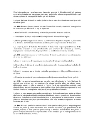 Existirán conjuezas y conjueces que formarán parte de la Función Judicial, quienes
serán seleccionados con los mismos procesos y tendrán las mismas responsabilidades y el
mismo régimen de incompatibilidades que sus titulares.
La Corte Nacional de Justicia tendrá jurisdicción en todo el territorio nacional y su sede
estará en Quito.
Art. 183Art. 183Art. 183Art. 183.- Para ser jueza o juez de la Corte Nacional de Justicia, además de los requisitos
de idoneidad que determine la ley, se requerirá:
1. Ser ecuatoriana o ecuatoriano y hallarse en goce de los derechos políticos.
2. Tener título de tercer nivel en Derecho legalmente reconocido en el país.
3. Haber ejercido con probidad notoria la profesión de abogada o abogado, la judicatura
o la docencia universitaria en ciencias jurídicas, por un lapso mínimo de diez años.
Las juezas y jueces de la Corte Nacional de Justicia serán elegidos por el Consejo de la
Judicatura conforme a un procedimiento con concurso de oposición y méritos,
impugnación y control social. Se propenderá a la paridad entre mujer y hombre.
Art. 184Art. 184Art. 184Art. 184.-serán funciones de la Corte Nacional de Justicia, además de las determinadas
en la ley, las siguientes:
1. Conocer los recursos de casación, de revisión y los demás que establezca la ley.
2. Desarrollar el sistema de precedentes jurisprudenciales fundamentado en los fallos de
triple reiteración.
3. Conocer las causas que se inicien contra las servidoras y servidores públicos que gocen
de fuero.
4. Presentar proyectos de ley relacionados con el sistema de administración de justicia
Art. 185Art. 185Art. 185Art. 185.- Las sentencias emitidas por las salas especializadas de la Corte Nacional de
Justicia que reiteren por tres ocasiones la misma opinión sobre un mismo punto,
obligarán a remitir el fallo al pleno de la Corte a fin de que esta delibere y decida en el
plazo de hasta sesenta días sobre su conformidad. Si en dicho plazo no se pronuncia, o si
ratifica el criterio, esta opinión constituirá jurisprudencia obligatoria.
La jueza o juez ponente para cada sentencia será designado mediante sorteo y deberá
observar la jurisprudencia obligatoria establecida de manera precedente. Para cambiar
el criterio jurisprudencial obligatorio la jueza o juez ponente se sustentará en razones
jurídicas motivadas que justifiquen el cambio, y su fallo deberá ser aprobado de forma
unánime por la sala.
Art. 186Art. 186Art. 186Art. 186.- En cada provincia funcionará una corte provincial de justicia integrada por el
número de juezas y jueces necesarios para atender las causas, que provendrán de la
carrera judicial, el libre ejercicio profesional y la docencia universitaria. Las juezas y
jueces se organizarán en salas especializadas en las materias que se correspondan con las
de la Corte Nacional de Justicia.
 