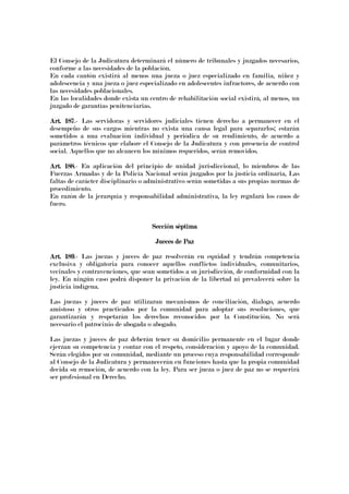 El Consejo de la Judicatura determinará el número de tribunales y juzgados necesarios,
conforme a las necesidades de la población.
En cada cantón existirá al menos una jueza o juez especializado en familia, niñez y
adolescencia y una jueza o juez especializado en adolescentes infractores, de acuerdo con
las necesidades poblacionales.
En las localidades donde exista un centro de rehabilitación social existirá, al menos, un
juzgado de garantías penitenciarias.
Art. 187Art. 187Art. 187Art. 187.- Las servidoras y servidores judiciales tienen derecho a permanecer en el
desempeño de sus cargos mientras no exista una causa legal para separarlos; estarán
sometidos a una evaluación individual y periódica de su rendimiento, de acuerdo a
parámetros técnicos que elabore el Consejo de la Judicatura y con presencia de control
social. Aquellos que no alcancen los mínimos requeridos, serán removidos.
Art. 188Art. 188Art. 188Art. 188.- En aplicación del principio de unidad jurisdiccional, lo miembros de las
Fuerzas Armadas y de la Policía Nacional serán juzgados por la justicia ordinaria, Las
faltas de carácter disciplinario o administrativo serán sometidas a sus propias normas de
procedimiento.
En razón de la jerarquía y responsabilidad administrativa, la ley regulará los casos de
fuero.
Sección séptimaSección séptimaSección séptimaSección séptima
Jueces de PazJueces de PazJueces de PazJueces de Paz
Art. 189Art. 189Art. 189Art. 189.- Las juezas y jueces de paz resolverán en equidad y tendrán competencia
exclusiva y obligatoria para conocer aquellos conflictos individuales, comunitarios,
vecinales y contravenciones, que sean sometidos a su jurisdicción, de conformidad con la
ley. En ningún caso podrá disponer la privación de la libertad ni prevalecerá sobre la
justicia indígena.
Las juezas y jueces de paz utilizaran mecanismos de conciliación, dialogo, acuerdo
amistoso y otros practicados por la comunidad para adoptar sus resoluciones, que
garantizarán y respetarán los derechos reconocidos por la Constitución. No será
necesario el patrocinio de abogada o abogado.
Las juezas y jueces de paz deberán tener su domicilio permanente en el lugar donde
ejerzan su competencia y contar con el respeto, consideración y apoyo de la comunidad.
Serán elegidos por su comunidad, mediante un proceso cuya responsabilidad corresponde
al Consejo de la Judicatura y permanecerán en funciones hasta que la propia comunidad
decida su remoción, de acuerdo con la ley. Para ser jueza o juez de paz no se requerirá
ser profesional en Derecho.
 