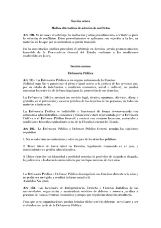 Sección octavaSección octavaSección octavaSección octava
Medios alternativos de solución de conflictosMedios alternativos de solución de conflictosMedios alternativos de solución de conflictosMedios alternativos de solución de conflictos
Art. 190Art. 190Art. 190Art. 190.- Se reconoce el arbitraje, la mediación y otros procedimientos alternativos para
la solución de conflictos. Estos procedimientos se aplicarán con sujeción a la ley, en
materias en las que por su naturaleza se pueda transigir.
En la contratación pública procederá el arbitraje en derecho, previo pronunciamiento
favorable de la Procuraduría General del Estado, conforme a las condiciones
establecidas en la ley.
Sección novenaSección novenaSección novenaSección novena
Defensoría PúblicaDefensoría PúblicaDefensoría PúblicaDefensoría Pública
Art. 191.Art. 191.Art. 191.Art. 191.---- La Defensoría Pública es un órgano autónomo de la Función
Judicial cuyo fin es garantizar el pleno e igual acceso a la justicia de las personas que,
por su estado de indefensión o condición económica, social o cultural, no puedan
contratar los servicios de defensa legal para la protección de sus derechos.
La Defensoría Pública prestará un servicio legal, técnico, oportuno, eficiente, eficaz y
gratuito, en el patrocinio y asesoría jurídica de los derechos de las personas, en todas las
materias e instancias.
La Defensoría Pública es indivisible y funcionará de forma desconcentrada con
autonomía administrativa, económica y financiera; estará representada por la Defensora
Pública o el Defensor Público General y contará con recursos humanos, materiales y
condiciones laborales equivalentes a las de la Fiscalía General del Estado.
Art. 192Art. 192Art. 192Art. 192.- La Defensora Pública o Defensor Público General reunirá los siguientes
requisitos:
1. Ser ecuatoriana o ecuatoriano y estar en goce de los derechos políticos.
2. Tener título de tercer nivel en Derecho, legalmente reconocido en el país, y
conocimientos en gestión administrativa.
3. Haber ejercido con idoneidad y probidad notorias la profesión de abogada o abogado,
la judicatura o la docencia universitaria por un lapso mínimo de diez años.
La Defensora Pública o Defensor Público desempeñará sus funcione durante seis años y
no podrá ser reelegido, y rendirá informe anual a la
Asamblea Nacional.
Art. 193.Art. 193.Art. 193.Art. 193.---- Las facultades de Jurisprudencia, Derecho o Ciencias Jurídicas de las
universidades, organizarán y mantendrán servicios de defensa y asesoría jurídica a
personas de escasos recursos económicos y grupos que requieran atención prioritaria.
Para que otras organizaciones puedan brindar dicho servicio deberán acreditarse y ser
evaluadas por parte de la Defensoría Pública.
 
