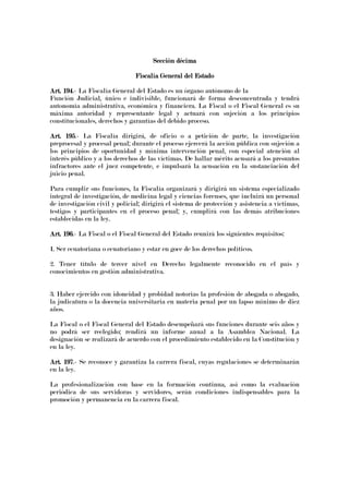 Sección décimaSección décimaSección décimaSección décima
Fiscalía GeneraFiscalía GeneraFiscalía GeneraFiscalía General del Estadol del Estadol del Estadol del Estado
Art. 194Art. 194Art. 194Art. 194.- La Fiscalía General del Estado es un órgano autónomo de la
Función Judicial, único e indivisible, funcionará de forma desconcentrada y tendrá
autonomía administrativa, económica y financiera. La Fiscal o el Fiscal General es su
máxima autoridad y representante legal y actuará con sujeción a los principios
constitucionales, derechos y garantías del debido proceso.
Art. 195Art. 195Art. 195Art. 195.- La Fiscalía dirigirá, de oficio o a petición de parte, la investigación
preprocesal y procesal penal; durante el proceso ejercerá la acción pública con sujeción a
los principios de oportunidad y mínima intervención penal, con especial atención al
interés público y a los derechos de las víctimas. De hallar mérito acusará a los presuntos
infractores ante el juez competente, e impulsará la acusación en la sustanciación del
juicio penal.
Para cumplir sus funciones, la Fiscalía organizará y dirigirá un sistema especializado
integral de investigación, de medicina legal y ciencias forenses, que incluirá un personal
de investigación civil y policial; dirigirá el sistema de protección y asistencia a víctimas,
testigos y participantes en el proceso penal; y, cumplirá con las demás atribuciones
establecidas en la ley.
Art. 196Art. 196Art. 196Art. 196.- La Fiscal o el Fiscal General del Estado reunirá los siguientes requisitos:
1. Ser ecuatoriana o ecuatoriano y estar en goce de los derechos políticos.
2. Tener título de tercer nivel en Derecho legalmente reconocido en el país y
conocimientos en gestión administrativa.
3. Haber ejercido con idoneidad y probidad notorias la profesión de abogada o abogado,
la judicatura o la docencia universitaria en materia penal por un lapso mínimo de diez
años.
La Fiscal o el Fiscal General del Estado desempeñará sus funciones durante seis años y
no podrá ser reelegido; rendirá un informe anual a la Asamblea Nacional. La
designación se realizará de acuerdo con el procedimiento establecido en la Constitución y
en la ley.
Art. 197Art. 197Art. 197Art. 197.- Se reconoce y garantiza la carrera fiscal, cuyas regulaciones se determinarán
en la ley.
La profesionalización con base en la formación continua, así como la evaluación
periódica de sus servidoras y servidores, serán condiciones indispensables para la
promoción y permanencia en la carrera fiscal.
 