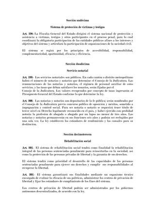 Sección undécimaSección undécimaSección undécimaSección undécima
Sistema de proSistema de proSistema de proSistema de protección de víctimas y testigostección de víctimas y testigostección de víctimas y testigostección de víctimas y testigos
Art. 198Art. 198Art. 198Art. 198.-La Fiscalía General del Estado dirigirá el sistema nacional de protección y
asistencia a víctimas, testigos y otros participantes en el proceso penal, para lo cual
coordinará la obligatoria participación de las entidades públicas afines a los intereses y
objetivos del sistema y articulará la participación de organizaciones de la sociedad civil.
El sistema se regirá por los principios de accesibilidad, responsabilidad,
complementariedad, oportunidad, eficacia y eficiencia.
Sección duodécimaSección duodécimaSección duodécimaSección duodécima
Servicio notarialServicio notarialServicio notarialServicio notarial
Art. 199Art. 199Art. 199Art. 199.- Los servicios notariales son públicos. En cada cantón o distrito metropolitano
habrá el número de notarias y notarios que determine el Consejo de la Judicatura. Las
remuneraciones de las notarias y notarios, el régimen de personal auxiliar de estos
servicios, y las tasas que deban satisfacer los usuarios, serán fijadas por el
Consejo de la Judicatura. Los valores recuperados por concepto de tasas ingresarán al
Presupuesto General del Estado conforme lo que determine la ley.
Art. 200Art. 200Art. 200Art. 200.- Las notarias y notarios son depositarios de la fe pública; serán nombrados por
el Consejo de la Judicatura previo concurso publico de oposición y méritos, sometido a
impugnación y control social. Para ser notaria o notario se requerirá tener titulo de
tercer nivel en Derecho legalmente reconocido en el país, y haber ejercido con probidad
notoria la profesión de abogada o abogado por un lapso no menor de tres años. Las
notarias y notarios permanecerán en sus funciones seis años y podrán ser reelegidos por
una sola vez. La ley establecerá los estándares de rendimiento y las causales para su
destitución.
Sección decimoterceraSección decimoterceraSección decimoterceraSección decimotercera
Rehabilitación socialRehabilitación socialRehabilitación socialRehabilitación social
Art. 201Art. 201Art. 201Art. 201.- El sistema de rehabilitación social tendrá como finalidad la rehabilitación
integral de las personas sentenciadas penalmente para reinsertarlas en la sociedad, así
como la protección de las personas privadas de libertad y la garantía de sus derechos.
El sistema tendrá como prioridad el desarrollo de las capacidades de las personas
sentenciadas penalmente para ejercer sus derechos y cumplir sus responsabilidades al
recuperar la libertad.
Art. 202Art. 202Art. 202Art. 202.- El sistema garantizará sus finalidades mediante un organismo técnico
encargado de evaluar la eficacia de sus políticas, administrar los centros de privación de
libertad y fijar los estándares de cumplimiento de los fines del sistema.
Los centros de privación de libertad podrán ser administrados por los gobiernos
autónomos descentralizados, de acuerdo con la ley.
 