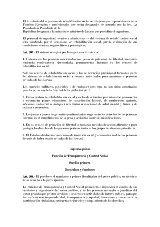 El directorio del organismo de rehabilitación social se integrará por representantes de la
Función Ejecutiva y profesionales que serán designados de acuerdo con la ley. La
Presidenta o Presidente de la
República designará a la ministra o ministro de Estado que presidirá el organismo.
El personal de seguridad, técnico y administrativo del sistema de rehabilitación social
será nombrado por el organismo de rehabilitación social, previa evaluación de sus
condiciones técnicas, cognoscitivas y psicológicas.
Art. 203Art. 203Art. 203Art. 203.- El sistema se regirá por las siguientes directrices:
1. Únicamente las personas sancionadas con penas de privación de libertad, mediante
sentencia condenatoria ejecutoriada, permanecerán internas en los centros de
rehabilitación social.
Solo los centros de rehabilitación social y los de detención provisional formarán parte
del sistema de rehabilitación social y estarán autorizados para mantener a personas
privadas de la libertad.
Los cuarteles militares, policiales, o de cualquier otro tipo, no son sitios autorizados
para la privación de la libertad de la población civil.
2. En los centros de rehabilitación social y en los de detención provisional se promoverán
y ejecutarán planes educativos, de capacitación laboral, de producción agrícola,
artesanal, industrial o cualquier otra forma ocupacional, de salud mental y física, y de
cultura y recreación.
3. Las juezas y jueces de garantías penitenciarias asegurarán los derechos de las personas
internas en el cumplimiento de la pena y decidirán sobre sus modificaciones.
4. En los centros de privación de libertad se tomarán medidas de acción afirmativa para
proteger los derechos de las personas pertenecientes a los grupos de atención prioritaria.
5. El Estado establecerá condiciones de inserción social y económica real de las personas
después de haber estado privadas de la libertad.
Capítulo quintoCapítulo quintoCapítulo quintoCapítulo quinto
Función de Transparencia y Control SocialFunción de Transparencia y Control SocialFunción de Transparencia y Control SocialFunción de Transparencia y Control Social
Sección primeraSección primeraSección primeraSección primera
Naturaleza y funcionesNaturaleza y funcionesNaturaleza y funcionesNaturaleza y funciones
Art. 204.Art. 204.Art. 204.Art. 204.---- El pueblo es el mandante y primer fiscalizador del poder público, en ejercicio
de su derecho a la participación.
La Función de Transparencia y Control Social promoverá e impulsará el control de las
entidades y organismos del sector público, y de las personas naturales o jurídicas del
sector privado que presten servicios o desarrollen actividades de interés público, para que
los realicen con responsabilidad, transparencia y equidad; fomentará e incentivará la
participación ciudadana; protegerá el ejercicio y cumplimiento de los derechos;
 