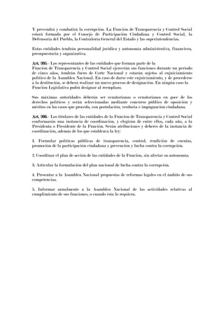Y prevendrá y combatirá la corrupción. La Función de Transparencia y Control Social
estará formada por el Consejo de Participación Ciudadana y Control Social, la
Defensoría del Pueblo, la Contraloría General del Estado y las superintendencias.
Estas entidades tendrán personalidad jurídica y autonomía administrativa, financiera,
presupuestaria y organizativa.
Art. 205Art. 205Art. 205Art. 205.- Los representantes de las entidades que forman parte de la
Función de Transparencia y Control Social ejercerán sus funciones durante un período
de cinco años, tendrán fuero de Corte Nacional y estarán sujetos al enjuiciamiento
político de la Asamblea Nacional. En caso de darse este enjuiciamiento, y de procederse
a la destitución, se deberá realizar un nuevo proceso de designación. En ningún caso la
Función Legislativa podrá designar al reemplazo.
Sus máximas autoridades deberán ser ecuatorianas o ecuatorianos en goce de los
derechos políticos y serán seleccionadas mediante concurso público de oposición y
méritos en los casos que proceda, con postulación, veeduría e impugnación ciudadana.
Art. 206Art. 206Art. 206Art. 206.- Los titulares de las entidades de la Función de Transparencia y Control Social
conformarán una instancia de coordinación, y elegirán de entre ellos, cada año, a la
Presidenta o Presidente de la Función. Serán atribuciones y deberes de la instancia de
coordinación, además de los que establezca la ley:
1. Formular políticas públicas de transparencia, control, rendición de cuentas,
promoción de la participación ciudadana y prevención y lucha contra la corrupción.
2. Coordinar el plan de acción de las entidades de la Función, sin afectar su autonomía.
3. Articular la formulación del plan nacional de lucha contra la corrupción.
4. Presentar a la Asamblea Nacional propuestas de reformas legales en el ámbito de sus
competencias.
5. Informar anualmente a la Asamblea Nacional de las actividades relativas al
cumplimiento de sus funciones, o cuando ésta lo requiera.
 