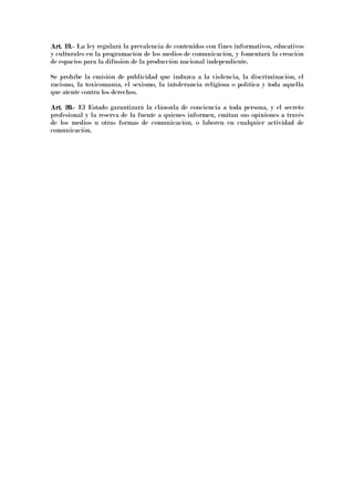 Art. 19.Art. 19.Art. 19.Art. 19.---- La ley regulará la prevalencia de contenidos con fines informativos, educativos
y culturales en la programación de los medios de comunicación, y fomentará la creación
de espacios para la difusión de la producción nacional independiente.
Se prohíbe la emisión de publicidad que induzca a la violencia, la discriminación, el
racismo, la toxicomanía, el sexismo, la intolerancia religiosa o política y toda aquella
que atente contra los derechos.
Art. 20.Art. 20.Art. 20.Art. 20.---- El Estado garantizará la cláusula de conciencia a toda persona, y el secreto
profesional y la reserva de la fuente a quienes informen, emitan sus opiniones a través
de los medios u otras formas de comunicación, o laboren en cualquier actividad de
comunicación.
 