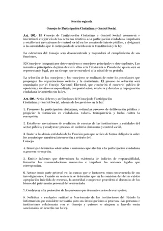 Sección segundaSección segundaSección segundaSección segunda
Consejo de Participación Ciudadana y Control SocialConsejo de Participación Ciudadana y Control SocialConsejo de Participación Ciudadana y Control SocialConsejo de Participación Ciudadana y Control Social
Art. 207Art. 207Art. 207Art. 207.- El Consejo de Participación Ciudadana y Control Social promoverá e
incentivará el ejercicio de los derechos relativos a la participación ciudadana, impulsará
y establecerá mecanismos de control social en los asuntos de interés público, y designará
a las autoridades que le corresponda de acuerdo con la Constitución y la ley.
La estructura del Consejo será desconcentrada y responderá al cumplimiento de sus
funciones.
El Consejo se integrará por siete consejeras o consejeros principales y siete suplentes. Los
miembros principales elegirán de entre ellos a la Presidenta o Presidente, quien será su
representante legal, por un tiempo que se extenderá a la mitad de su período.
La selección de las consejeras y los consejeros se realizará de entre los postulantes que
propongan las organizaciones sociales y la ciudadanía. El proceso de selección será
organizado por el Consejo Nacional Electoral, que conducirá el concurso público de
oposición y méritos correspondiente, con postulación, veeduría y derecho, a impugnación
ciudadana de acuerdo con la ley.
Art. 208.Art. 208.Art. 208.Art. 208.---- Serán deberes y atribuciones del Consejo de Participación
Ciudadana y Control Social, además de los previstos en la ley:
1. Promover la participación ciudadana, estimular procesos de deliberación pública y
propiciar la formación en ciudadanía, valores, transparencia y lucha contra la
corrupción.
2. Establecer mecanismos de rendición de cuentas de las instituciones y entidades del
sector público, y coadyuvar procesos de veeduría ciudadana y control social.
3. Instar a las demás entidades de la Función para que actúen de forma obligatoria sobre
los asuntos que ameriten intervención a criterio del
Consejo.
4. Investigar denuncias sobre actos u omisiones que afecten a la participación ciudadana
o generen corrupción.
5. Emitir informes que determinen la existencia de indicios de responsabilidad,
formular las recomendaciones necesarias e impulsar las acciones legales que
correspondan.
6. Actuar como parte procesal en las causas que se instauren como consecuencia de sus
investigaciones. Cuando en sentencia se determine que en la comisión del delito existió
apropiación indebida de recursos, la autoridad competente procederá al decomiso de los
bienes del patrimonio personal del sentenciado.
7. Coadyuvar a la protección de las personas que denuncien actos de corrupción.
8. Solicitar a cualquier entidad o funcionario de las instituciones del Estado la
información que considere necesaria para sus investigaciones o procesos. Las personas e
instituciones colaborarán con el Consejo y quienes se nieguen a hacerlo serán
sancionados de acuerdo con la ley.
 