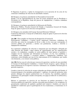 9. Organizar el proceso y vigilar la transparencia en la ejecución de los actos de las
comisiones ciudadanas de selección de autoridades estatales.
10. Designar a la primera autoridad de la Procuraduría General del
Estado y de las superintendencias de entre las ternas propuestas por la Presidenta o
Presidente de la República, luego del proceso de impugnación y veeduría ciudadana
correspondiente.
11. Designar a la primera autoridad de la Defensoría del Pueblo,
Defensoría Pública, Fiscalía General del Estado y Contraloría General del Estado,
luego de agotar el proceso de selección correspondiente.
12. Designar a los miembros del Consejo Nacional Electoral, Tribunal
Contencioso Electoral y Consejo de la Judicatura, luego de agotar el proceso de selección
correspondiente.
Art. 209Art. 209Art. 209Art. 209.- Para cumplir sus funciones de designación el Consejo de
Participación Ciudadana y Control Social organizará comisiones ciudadanas de
selección, que serán las encargadas de llevar a cabo, en los casos que corresponda, el
concurso público de oposición y méritos con postulación, veeduría y derecho a
impugnación ciudadana.
Las comisiones ciudadanas de selección se integrarán por una delegada o delegado por
cada Función del Estado e igual número de representantes por las organizaciones
sociales y la ciudadanía, escogidos en sorteo público de entre quienes se postulen y
cumplan con los requisitos que determinen el Consejo y la ley. Las candidatas y
candidatos serán sometidos a escrutinio público e impugnación ciudadana. Las
comisiones serán dirigidas por uno de los representantes de la ciudadanía, que tendrá
voto dirimente, y sus sesiones serán públicas.
Art. 210Art. 210Art. 210Art. 210.-En los casos de selección por concurso de oposición y méritos de una autoridad,
el Consejo de Participación Ciudadana y Control Social escogerá a quien obtenga la
mejor puntuación en el respectivo concurso e informará a la Asamblea Nacional para la
posesión respectiva.
Cuando se trate de la selección de cuerpos colegiados que dirigen entidades del Estado, el
Consejo designará a los miembros principales y suplentes, en orden de prelación, entre
quienes obtengan las mejores puntuaciones en el concurso. Los miembros suplentes
sustituirán a los principales cuando corresponda, con apego al orden de su calificación y
designación.
Quienes se encuentren en ejercicio de sus funciones no podrán presentarse a los
concursos públicos de oposición y méritos convocados para designar a sus reemplazos. Se
garantizarán condiciones de equidad y paridad entre mujeres y hombres, así como de
igualdad de condiciones para la participación de las ecuatorianas y ecuatorianos en el
exterior.
 
