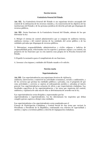 Sección terceraSección terceraSección terceraSección tercera
Contraloría General del EstadoContraloría General del EstadoContraloría General del EstadoContraloría General del Estado
Art. 211Art. 211Art. 211Art. 211.- La Contraloría General del Estado es un organismo técnico encargado del
control de la utilización de los recursos estatales, y la consecución de los objetivos de las
instituciones del Estado y de las personas jurídicas de derecho privado que dispongan de
recursos públicos.
Art. 212Art. 212Art. 212Art. 212.- Serán funciones de la Contraloría General del Estado, además de las que
determine la ley:
1. Dirigir el sistema de control administrativo que se compone de auditoría interna,
auditoría externa y del control interno de las entidades del sector público y de las
entidades privadas que dispongan de recursos públicos.
2. Determinar responsabilidades administrativas y civiles culposas e indicios de
responsabilidad penal, relacionadas con los aspectos y gestiones sujetas a su control, sin
perjuicio de las funciones que en esta materia sean propias de la Fiscalía General del
Estado.
3. Expedir la normativa para el cumplimiento de sus funciones.
4. Asesorar a los órganos y entidades del Estado cuando se le solicite.
Sección cuartaSección cuartaSección cuartaSección cuarta
SuperintendenciasSuperintendenciasSuperintendenciasSuperintendencias
Art. 213Art. 213Art. 213Art. 213.- Las superintendencias son organismos técnicos de vigilancia,
auditoría, intervención y control de las actividades económicas, sociales y ambientales, y
de los servicios que prestan las entidades públicas y privadas, con el propósito de que
estas actividades y servicios se sujeten al ordenamiento jurídico y atiendan al interés
general. Las superintendencias actuarán de oficio o por requerimiento ciudadano. Las
facultades específicas de las superintendencias y las áreas que requieran del control,
auditoría y vigilancia de cada una de ellas se determinarán de acuerdo con la ley.
Las superintendencias serán dirigidas y representadas por las
superintendentas o superintendentes. La ley determinará los requisitos que deban
cumplir quienes aspiren a dirigir estas entidades.
Las superintendentas o los superintendentes serán nombrados por el
Consejo de Participación Ciudadana y Control Social de una terna que enviará la
Presidenta o Presidente de la República, conformada con criterios de especialidad y
méritos y sujeta a escrutinio público y derecho de impugnación ciudadana.
 