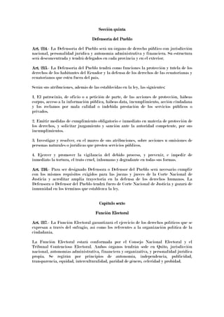 Sección quintaSección quintaSección quintaSección quinta
Defensoría del PuebloDefensoría del PuebloDefensoría del PuebloDefensoría del Pueblo
Art. 214Art. 214Art. 214Art. 214.- La Defensoría del Pueblo será un órgano de derecho público con jurisdicción
nacional, personalidad jurídica y autonomía administrativa y financiera. Su estructura
será desconcentrada y tendrá delegados en cada provincia y en el exterior.
Art. 215Art. 215Art. 215Art. 215.- La Defensoría del Pueblo tendrá como funciones la protección y tutela de los
derechos de los habitantes del Ecuador y la defensa de los derechos de las ecuatorianas y
ecuatorianos que estén fuera del país.
Serán sus atribuciones, además de las establecidas en la ley, las siguientes:
1. El patrocinio, de oficio o a petición de parte, de las acciones de protección, hábeas
corpus, acceso a la información pública, hábeas data, incumplimiento, acción ciudadana
y los reclamos por mala calidad o indebida prestación de los servicios públicos o
privados.
2. Emitir medidas de cumplimiento obligatorio e inmediato en materia de protección de
los derechos, y solicitar juzgamiento y sanción ante la autoridad competente, por sus
incumplimientos.
3. Investigar y resolver, en el marco de sus atribuciones, sobre acciones u omisiones de
personas naturales o jurídicas que presten servicios públicos.
4. Ejercer y promover la vigilancia del debido proceso, y prevenir, e impedir de
inmediato la tortura, el trato cruel, inhumano y degradante en todas sus formas.
Art. 216Art. 216Art. 216Art. 216.- Para ser designado Defensora o Defensor del Pueblo será necesario cumplir
con los mismos requisitos exigidos para las juezas y jueces de la Corte Nacional de
Justicia y acreditar amplia trayectoria en la defensa de los derechos humanos. La
Defensora o Defensor del Pueblo tendrá fuero de Corte Nacional de Justicia y gozará de
inmunidad en los términos que establezca la ley.
Capítulo sextoCapítulo sextoCapítulo sextoCapítulo sexto
Función ElectoralFunción ElectoralFunción ElectoralFunción Electoral
Art. 217Art. 217Art. 217Art. 217.- La Función Electoral garantizará el ejercicio de los derechos políticos que se
expresan a través del sufragio, así como los referentes a la organización política de la
ciudadanía.
La Función Electoral estará conformada por el Consejo Nacional Electoral y el
Tribunal Contencioso Electoral. Ambos órganos tendrán sede en Quito, jurisdicción
nacional, autonomías administrativa, financiera y organizativa, y personalidad jurídica
propia. Se regirán por principios de autonomía, independencia, publicidad,
transparencia, equidad, interculturalidad, paridad de género, celeridad y probidad.
 