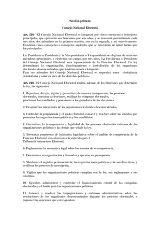 Sección primeraSección primeraSección primeraSección primera
Consejo Nacional ElectoralConsejo Nacional ElectoralConsejo Nacional ElectoralConsejo Nacional Electoral
Art. 218Art. 218Art. 218Art. 218.- EI Consejo Nacional Electoral se integrará por cinco consejeras o consejeros
principales, que ejercerán sus funciones por seis años, y se renovará parcialmente cada
tres años, dos miembros en la primera ocasión, tres en la segunda, y así sucesivamente.
Existirán cinco consejeras o consejeros suplentes que se renovarán de igual forma que
los principales.
La Presidenta o Presidente y la Vicepresidenta o Vicepresidente se elegirán de entre sus
miembros principales, y ejercerán sus cargos por tres años. La Presidenta o Presidente
del Consejo Nacional Electoral será representante de la Función Electoral. La ley
determinará la organización, funcionamiento y jurisdicción de los organismos
electorales desconcentrados, que tendrán carácter temporal.
Para ser miembro del Consejo Nacional Electoral se requerirá tener ciudadanía
ecuatoriana y estar en goce de los derechos políticos.
Art. 219Art. 219Art. 219Art. 219.- El Consejo Nacional Electoral tendrá, además de las funciones que determine
la ley, las siguientes:
1. Organizar, dirigir, vigilar y garantizar, de manera transparente, los procesos
electorales, convocar a elecciones, realizar los cómputos electorales,
proclamar los resultados, y posesionar a los ganadores de las elecciones.
2. Designar los integrantes de los organismos electorales desconcentrados.
3. Controlar la propaganda y el gasto electoral, conocer y resolver sobre las cuentas que
presenten las organizaciones políticas y los candidatos.
4. Garantizar la transparencia y legalidad de los procesos electorales internos de las
organizaciones políticas y las demás que señale la ley.
5. Presentar propuestas de iniciativa legislativa sobre el ámbito de competencia de la
Función Electoral, con atención a lo sugerido por el
Tribunal Contencioso Electoral.
6. Reglamentar la normativa legal sobre los asuntos de su competencia.
7. Determinar su organización y formular y ejecutar su presupuesto.
8. Mantener el registro permanente de las organizaciones políticas y de sus directivas, y
verificar los procesos de inscripción.
9. Vigilar que las organizaciones políticas cumplan con la ley, sus reglamentos y sus
estatutos.
10. Ejecutar, administrar y controlar el financiamiento estatal de las campañas
electorales y el fondo para las organizaciones políticas.
11. Conocer y resolver las impugnaciones y reclamos administrativos sobre las
resoluciones de los organismos desconcentrados durante los procesos electorales, e
imponer las sanciones que correspondan.
 