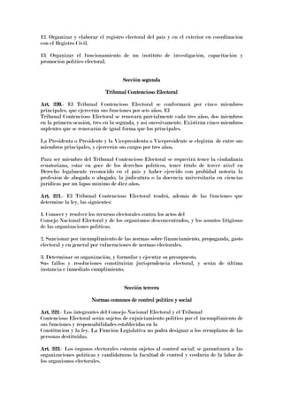 12. Organizar y elaborar el registro electoral del país y en el exterior en coordinación
con el Registro Civil.
13. Organizar el funcionamiento de un instituto de investigación, capacitación y
promoción político electoral.
Sección segundaSección segundaSección segundaSección segunda
Tribunal Contencioso ElectoralTribunal Contencioso ElectoralTribunal Contencioso ElectoralTribunal Contencioso Electoral
Art. 220.Art. 220.Art. 220.Art. 220.- El Tribunal Contencioso Electoral se conformará por cinco miembros
principales, que ejercerán sus funciones por seis años. El
Tribunal Contencioso Electoral se renovará parcialmente cada tres años, dos miembros
en la primera ocasión, tres en la segunda, y así sucesivamente. Existirán cinco miembros
suplentes que se renovarán de igual forma que los principales.
La Presidenta o Presidente y la Vicepresidenta o Vicepresidente se elegirán de entre sus
miembros principales, y ejercerán sus cargos por tres años.
Para ser miembro del Tribunal Contencioso Electoral se requerirá tener la ciudadanía
ecuatoriana, estar en goce de los derechos políticos, tener título de tercer nivel en
Derecho legalmente reconocido en el país y haber ejercido con probidad notoria la
profesión de abogada o abogado, la judicatura o la docencia universitaria en ciencias
jurídicas por un lapso mínimo de diez años.
Art. 221Art. 221Art. 221Art. 221.- El Tribunal Contencioso Electoral tendrá, además de las funciones que
determine la ley, las siguientes:
1. Conocer y resolver los recursos electorales contra los actos del
Consejo Nacional Electoral y de los organismos desconcentrados, y los asuntos litigiosos
de las organizaciones políticas.
2. Sancionar por incumplimiento de las normas sobre financiamiento, propaganda, gasto
electoral y en general por vulneraciones de normas electorales.
3. Determinar su organización, y formular y ejecutar su presupuesto.
Sus fallos y resoluciones constituirán jurisprudencia electoral, y serán de última
instancia e inmediato cumplimiento.
Sección terceraSección terceraSección terceraSección tercera
Normas comunes de control político y socialNormas comunes de control político y socialNormas comunes de control político y socialNormas comunes de control político y social
Art. 222Art. 222Art. 222Art. 222.- Los integrantes del Consejo Nacional Electoral y el Tribunal
Contencioso Electoral serán sujetos de enjuiciamiento político por el incumplimiento de
sus funciones y responsabilidades establecidas en la
Constitución y la ley. La Función Legislativa no podrá designar a los reemplazos de las
personas destituidas.
Art. 223Art. 223Art. 223Art. 223.- Los órganos electorales estarán sujetos al control social; se garantizará a las
organizaciones políticas y candidaturas la facultad de control y veeduría de la labor de
los organismos electorales.
 