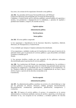 Los actos y las sesiones de los organismos electorales serán públicos.
Art. 224Art. 224Art. 224Art. 224.- Los miembros del Consejo Nacional Electoral y del Tribunal
Contencioso Electoral serán designados por el Consejo de Participación
Ciudadana y Control Social, previa selección mediante concurso público de oposición y
meritos, con postulación e impugnación de la ciudadanía, y garantía de equidad y
paridad entre hombres y mujeres, de acuerdo con la ley.
Capítulo séptimoCapítulo séptimoCapítulo séptimoCapítulo séptimo
Administración públicaAdministración públicaAdministración públicaAdministración pública
Sección primeraSección primeraSección primeraSección primera
Sector públicoSector públicoSector públicoSector público
Art.Art.Art.Art. 225225225225.- El sector público comprende:
1. Los organismos y dependencias de las funciones Ejecutiva, Legislativa, Judicial,
Electoral y de Transparencia y Control Social.
2. Las entidades que integran el régimen autónomo descentralizado.
3. Los organismos y entidades creados por la Constitución o la ley para el ejercicio de la
potestad estatal, para la prestación de servicios públicos o para desarrollar actividades
económicas asumidas por el
Estado.
4. Las personas jurídicas creadas por acto normativo de los gobiernos autónomos
descentralizados para la prestación de servicios públicos.
Art. 226Art. 226Art. 226Art. 226.- Las instituciones del Estado, sus organismos, dependencias, las servidoras o
servidores públicos y las personas que actúen en virtud de una potestad estatal ejercerán
solamente las competencias y facultades que les sean atribuidas en la Constitución y la
ley. Tendrán el deber de coordinar acciones para el cumplimiento de sus fines y hacer
efectivo el goce y ejercicio de los derechos reconocidos en la
Constitución.
Sección segundaSección segundaSección segundaSección segunda
Administración públicaAdministración públicaAdministración públicaAdministración pública
Art. 227Art. 227Art. 227Art. 227.- La administración pública constituye un servicio a la colectividad que se rige
por los principios de eficacia, eficiencia, calidad, jerarquía, desconcentración,
descentralización, coordinación, participación, planificación, transparencia y
evaluación.
Art. 228Art. 228Art. 228Art. 228.- El ingreso al servicio público, el ascenso y la promoción en la carrera
administrativa se realizarán mediante concurso de méritos y oposición, en la forma que
determine la ley, con excepción de las servidoras y servidores públicos de elección
 