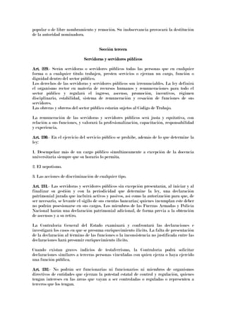 popular o de libre nombramiento y remoción. Su inobservancia provocará la destitución
de la autoridad nominadora.
Sección terceraSección terceraSección terceraSección tercera
Servidoras y servidores públicosServidoras y servidores públicosServidoras y servidores públicosServidoras y servidores públicos
Art. 229Art. 229Art. 229Art. 229.- Serán servidoras o servidores públicos todas las personas que en cualquier
forma o a cualquier titulo trabajen, presten servicios o ejerzan un cargo, función o
dignidad dentro del sector público.
Los derechos de las servidoras y servidores públicos son irrenunciables. La ley definirá
el organismo rector en materia de recursos humanos y remuneraciones para todo el
sector público y regulará el ingreso, ascenso, promoción, incentivos, régimen
disciplinario, estabilidad, sistema de remuneración y cesación de funciones de sus
servidores.
Las obreras y obreros del sector público estarán sujetos al Código de Trabajo.
La remuneración de las servidoras y servidores públicos será justa y equitativa, con
relación a sus funciones, y valorará la profesionalización, capacitación, responsabilidad
y experiencia.
Art. 230Art. 230Art. 230Art. 230.- En el ejercicio del servicio público se prohíbe, además de lo que determine la
ley:
1. Desempeñar más de un cargo público simultáneamente a excepción de la docencia
universitaria siempre que su horario lo permita.
2. El nepotismo.
3. Las acciones de discriminación de cualquier tipo.
Art. 231Art. 231Art. 231Art. 231.- Las servidoras y servidores públicos sin excepción presentarán, al iniciar y al
finalizar su gestión y con la periodicidad que determine la ley, una declaración
patrimonial jurada que incluirá activos y pasivos, así como la autorización para que, de
ser necesario, se levante el sigilo de sus cuentas bancarias; quienes incumplan este deber
no podrán posesionarse en sus cargos. Los miembros de las Fuerzas Armadas y Policía
Nacional harán una declaración patrimonial adicional, de forma previa a la obtención
de ascensos y a su retiro.
La Contraloría General del Estado examinará y confrontará las declaraciones e
investigará los casos en que se presuma enriquecimiento ilícito. La falta de presentación
de la declaración al término de las funciones o la inconsistencia no justificada entre las
declaraciones hará presumir enriquecimiento ilícito.
Cuando existan graves indicios de testaferrismo, la Contraloría podrá solicitar
declaraciones similares a terceras personas vinculadas con quien ejerza o haya ejercido
una función pública.
Art. 232Art. 232Art. 232Art. 232.- No podrán ser funcionarias ni funcionarios ni miembros de organismos
directivos de entidades que ejerzan la potestad estatal de control y regulación, quienes
tengan intereses en las áreas que vayan a ser controladas o reguladas o representen a
terceros que los tengan.
 