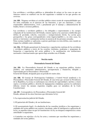 Las servidoras y servidores públicos se abstendrán de actuar en los casos en que sus
intereses entren en conflicto con los del organismo o entidad en los que presten sus
servicios.
Art. 233Art. 233Art. 233Art. 233.- Ninguna servidora ni servidor público estará exento de responsabilidades por
los actos realizados en el ejercicio de sus funciones, o por sus omisiones, y serán
responsables administrativa, civil y penalmente por el manejo y administración de
fondos, bienes o recursos públicos.
Las servidoras o servidores públicos y los delegados o representantes a los cuerpos
colegiados de las instituciones del Estado, estarán sujetos a las sanciones establecidas por
delitos de peculado, cohecho, concusión y enriquecimiento ilícito. La acción para
perseguirlos y las penas correspondientes serán imprescriptibles y, en estos casos, los
juicios se iniciarán y continuarán incluso en ausencia de las personas acusadas.
Estas normas también se aplicarán a quienes participen en estos delitos, aun cuando no
tengan las calidades antes señaladas.
Art. 234.Art. 234.Art. 234.Art. 234.---- El Estado garantizará la formación y capacitación continua de las servidoras
y servidores públicos a través de las escuelas, institutos, academias y programas de
formación o capacitación del sector público; y la coordinación con instituciones
nacionales e internacionales que operen bajo acuerdos con el Estado.
Sección cuartaSección cuartaSección cuartaSección cuarta
Procuraduría General del EstadoProcuraduría General del EstadoProcuraduría General del EstadoProcuraduría General del Estado
Art. 235Art. 235Art. 235Art. 235.- La Procuraduría General del Estado es un organismo público, técnico
jurídico, con autonomía administrativa, presupuestaria y financiera, dirigido y
representado por la Procuradora o Procurador
General del Estado, designado para un período de cuatro años.
Art. 236.Art. 236.Art. 236.Art. 236.---- El Consejo de Participación Ciudadana y Control Social nombrará a la
Procuradora o Procurador General del Estado, de una terna que enviará la Presidencia
de la República. La terna se conformará con criterios de especialidad y méritos y estará
sujeta a escrutinio público y derecho de impugnación ciudadana; quienes la conformen
deberán reunir los mismos requisitos exigidos para ser miembros de la Corte
Constitucional.
Art. 237Art. 237Art. 237Art. 237.- Corresponderá a la Procuradora o Procurador General del
Estado, además de las otras funciones que determine la ley:
1. La representación judicial del Estado.
2. El patrocinio del Estado y de sus instituciones.
3. El asesoramiento legal y la absolución de las consultas jurídicas a los organismos y
entidades del sector público con carácter vinculante, sobre la inteligencia o aplicación de
la ley, en aquellos temas en que la Constitución o la ley no otorguen competencias a otras
autoridades u organismos.
4. Controlar con sujeción a la ley los actos y contratos que suscriban los organismos y
entidades del sector público.
 