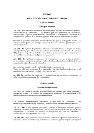 TÍTULO VTÍTULO VTÍTULO VTÍTULO V
ORGANIZACIÓN TERRITORIAL DEL ESTADOORGANIZACIÓN TERRITORIAL DEL ESTADOORGANIZACIÓN TERRITORIAL DEL ESTADOORGANIZACIÓN TERRITORIAL DEL ESTADO
Capítulo primeroCapítulo primeroCapítulo primeroCapítulo primero
Principios generalesPrincipios generalesPrincipios generalesPrincipios generales
Art. 238Art. 238Art. 238Art. 238.- Los gobiernos autónomos descentralizados gozarán de autonomía política,
administrativa y financiera, y se regirán por los principios de solidaridad,
subsidiariedad, equidad interterritorial, integración y participación ciudadana. En
ningún caso el ejercicio de la autonomía permitirá la secesión del territorio nacional.
Constituyen gobiernos autónomos descentralizados las juntas parroquiales rurales, los
concejos municipales, los concejos metropolitanos, los consejos provinciales y los
consejos regionales.
Art. 239Art. 239Art. 239Art. 239.- El régimen de gobiernos autónomos descentralizados se regirá por la ley
correspondiente, que establecerá un sistema nacional de competencias de carácter
obligatorio y progresivo y definirá las políticas y mecanismos para compensar los
desequilibrios territoriales en el proceso de desarrollo.
Art. 240Art. 240Art. 240Art. 240.- Los gobiernos autónomos descentralizados de las regiones, distritos
metropolitanos, provincias y cantones tendrán facultades legislativas en el ámbito de sus
competencias y jurisdicciones territoriales.
Las juntas parroquiales rurales tendrán facultades reglamentarias.
Todos los gobiernos autónomos descentralizados ejercerán facultades ejecutivas en el
ámbito de sus competencias y jurisdicciones territoriales.
Art. 241Art. 241Art. 241Art. 241.- La planificación garantizará el ordenamiento territorial y será obligatoria en
todos los gobiernos autónomos descentralizados.
Capítulo segundoCapítulo segundoCapítulo segundoCapítulo segundo
Organización del territorioOrganización del territorioOrganización del territorioOrganización del territorio
Art. 242Art. 242Art. 242Art. 242.- El Estado se organiza territorialmente en regiones, provincias, cantones y
parroquias rurales. Por razones de conservación ambiental, étnico-culturales o de
población podrán constituirse regímenes especiales.
Los distritos metropolitanos autónomos, la provincia de Galápagos y las
circunscripciones territoriales indígenas y pluriculturales serán regímenes especiales.
Art. 243Art. 243Art. 243Art. 243.- Dos o más regiones, provincias, cantones o parroquias contiguas podrán
agruparse y formar mancomunidades, con la finalidad de mejorar la gestión de sus
competencias y favorecer sus procesos de integración. Su creación, estructura y
administración serán reguladas por la ley.
Art. 244Art. 244Art. 244Art. 244.- Dos o más provincias con continuidad territorial, superficie regional mayor a
veinte mil kilómetros cuadrados y un número de habitantes que en conjunto sea superior
 