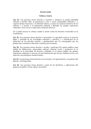 Sección cuartaSección cuartaSección cuartaSección cuarta
Cultura y cienciaCultura y cienciaCultura y cienciaCultura y ciencia
Art. 21.Art. 21.Art. 21.Art. 21.---- Las personas tienen derecho a construir y mantener su propia identidad
cultural, a decidir sobre su pertenencia a una o varias comunidades culturales y a
expresar dichas elecciones; a la libertad estética; a conocer la memoria histórica de sus
culturas y a acceder a su patrimonio cultural; a difundir sus propias expresiones
culturales y tener acceso a expresiones culturales diversas.
No se podrá invocar la cultura cuando se atente contra los derechos reconocidos en la
Constitución.
Art. 22.Art. 22.Art. 22.Art. 22.---- Las personas tienen derecho a desarrollar su capacidad creativa, al ejercicio
digno y sostenido de las actividades culturales y artísticas, y a beneficiarse de la
protección de los derechos morales y patrimoniales que les correspondan por las
producciones científicas, literarias o artísticas de su autoría.
Art. 23.Art. 23.Art. 23.Art. 23.---- Las personas tienen derecho a acceder y participar del espacio público como
ámbito de deliberación, intercambio cultural, cohesión social y promoción de la
igualdad en la diversidad. El derecho a difundir en el espacio público las propias
expresiones culturales se ejercerá sin más limitaciones que las que establezca la ley, con
sujeción a los principios constitucionales.
Art. 24.Art. 24.Art. 24.Art. 24.---- Las personas tienen derecho a la recreación y al esparcimiento, a la práctica del
deporte y al tiempo libre.
Art. 25.Art. 25.Art. 25.Art. 25.---- Las personas tienen derecho a gozar de los beneficios y aplicaciones del
progreso científico y de los saberes ancestrales.
 