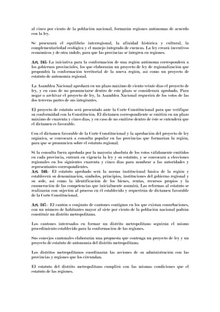 al cinco por ciento de la población nacional, formarán regiones autónomas de acuerdo
con la ley.
Se procurará el equilibrio interregional, la afinidad histórica y cultural, la
complementariedad ecológica y el manejo integrado de cuencas. La ley creará incentivos
económicos y de otra índole, para que las provincias se integren en regiones.
Art. 245Art. 245Art. 245Art. 245.-La iniciativa para la conformación de una región autónoma corresponderá a
los gobiernos provinciales, los que elaborarán un proyecto de ley de regionalización que
propondrá la conformación territorial de la nueva región, así como un proyecto de
estatuto de autonomía regional.
La Asamblea Nacional aprobará en un plazo máximo de ciento veinte días el proyecto de
ley, y en caso de no pronunciarse dentro de este plazo se considerará aprobado. Para
negar o archivar el proyecto de ley, la Asamblea Nacional requerirá de los votos de las
dos terceras partes de sus integrantes.
El proyecto de estatuto será presentado ante la Corte Constitucional para que verifique
su conformidad con la Constitución. El dictamen correspondiente se emitirá en un plazo
máximo de cuarenta y cinco días, y en caso de no emitirse dentro de éste se entenderá que
el dictamen es favorable.
Con el dictamen favorable de la Corte Constitucional y la aprobación del proyecto de ley
orgánica, se convocará a consulta popular en las provincias que formarían la región,
para que se pronuncien sobre el estatuto regional.
Si la consulta fuera aprobada por la mayoría absoluta de los votos válidamente emitidos
en cada provincia, entrará en vigencia la ley y su estatuto, y se convocará a elecciones
regionales en los siguientes cuarenta y cinco días para nombrar a las autoridades y
representantes correspondientes.
Art. 246Art. 246Art. 246Art. 246.- El estatuto aprobado será la norma institucional básica de la región y
establecerá su denominación, símbolos, principios, instituciones del gobierno regional y
su sede, así como la identificación de los bienes, rentas, recursos propios y la
enumeración de las competencias que inicialmente asumirá. Las reformas al estatuto se
realizarán con sujeción al proceso en él establecido y requerirán de dictamen favorable
de la Corte Constitucional.
Art. 247Art. 247Art. 247Art. 247.- El cantón o conjunto de cantones contiguos en los que existan conurbaciones,
con un número de habitantes mayor al siete por ciento de la población nacional podrán
constituir un distrito metropolitano.
Los cantones interesados en formar un distrito metropolitano seguirán el mismo
procedimiento establecido para la conformación de las regiones.
Sus concejos cantonales elaborarán una propuesta que contenga un proyecto de ley y un
proyecto de estatuto de autonomía del distrito metropolitano.
Los distritos metropolitanos coordinarán las acciones de su administración con las
provincias y regiones que los circundan.
El estatuto del distrito metropolitano cumplirá con las mismas condiciones que el
estatuto de las regiones.
 